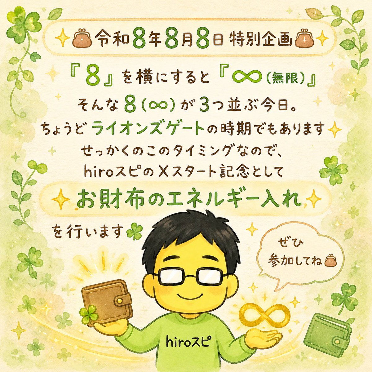 hirospi_hiro's tweet photo. ✨👛令和8年8月8日 特別企画👛✨

「8」を横にすると「∞（無限）」
そんな8（∞）が3つ並ぶ今日。

ちょうどライオンズゲートの時期でもあります✨

せっかくのこのタイミングなので、
『hiroスピ』のXスタート記念として

✨お財布のエネルギー入れ✨

を行います🍀

毎日頑張ってくれているお財布に感謝を伝え、
豊かさを心地よく受け取れるよう、
hiroがお財布のエネルギーを整えます☺️

参加方法は3つです👛

① このアカウントをフォロー
② この投稿をリポスト
（通常リポスト・引用リポストどちらでもOKです）
③ コメント欄に「現在使っているお財布の色」を書く

お財布の色は、ご自身が「この色かな」と思う色で大丈夫です✨

たとえば、青・水色・紺で迷っても、
「私は青かな」と思ったら

「青です👛」

と書いてくださいね☺️

参加期限：8月10日（月）23:59まで
エネルギー入れ：8月11日（火）日中に一斉実施予定

完了しましたら、Xでご報告します🍀

はじめましての方も、
いつも応援してくださっている方も、

ぜひ気楽に♪気軽に♪ご参加ください✨

※お一人様1回までです。
※複数アカウントからの参加は対象外となります。
※鍵アカウント対象外となります。
※エネルギーの感じ方には個人差があります。