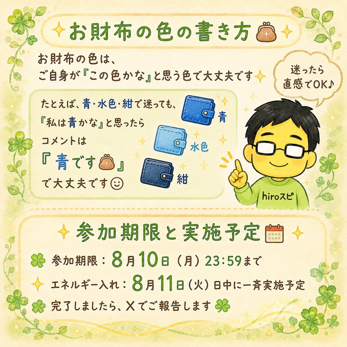 hirospi_hiro's tweet photo. ✨👛令和8年8月8日 特別企画👛✨

「8」を横にすると「∞（無限）」
そんな8（∞）が3つ並ぶ今日。

ちょうどライオンズゲートの時期でもあります✨

せっかくのこのタイミングなので、
『hiroスピ』のXスタート記念として

✨お財布のエネルギー入れ✨

を行います🍀

毎日頑張ってくれているお財布に感謝を伝え、
豊かさを心地よく受け取れるよう、
hiroがお財布のエネルギーを整えます☺️

参加方法は3つです👛

① このアカウントをフォロー
② この投稿をリポスト
（通常リポスト・引用リポストどちらでもOKです）
③ コメント欄に「現在使っているお財布の色」を書く

お財布の色は、ご自身が「この色かな」と思う色で大丈夫です✨

たとえば、青・水色・紺で迷っても、
「私は青かな」と思ったら

「青です👛」

と書いてくださいね☺️

参加期限：8月10日（月）23:59まで
エネルギー入れ：8月11日（火）日中に一斉実施予定

完了しましたら、Xでご報告します🍀

はじめましての方も、
いつも応援してくださっている方も、

ぜひ気楽に♪気軽に♪ご参加ください✨

※お一人様1回までです。
※複数アカウントからの参加は対象外となります。
※鍵アカウント対象外となります。
※エネルギーの感じ方には個人差があります。