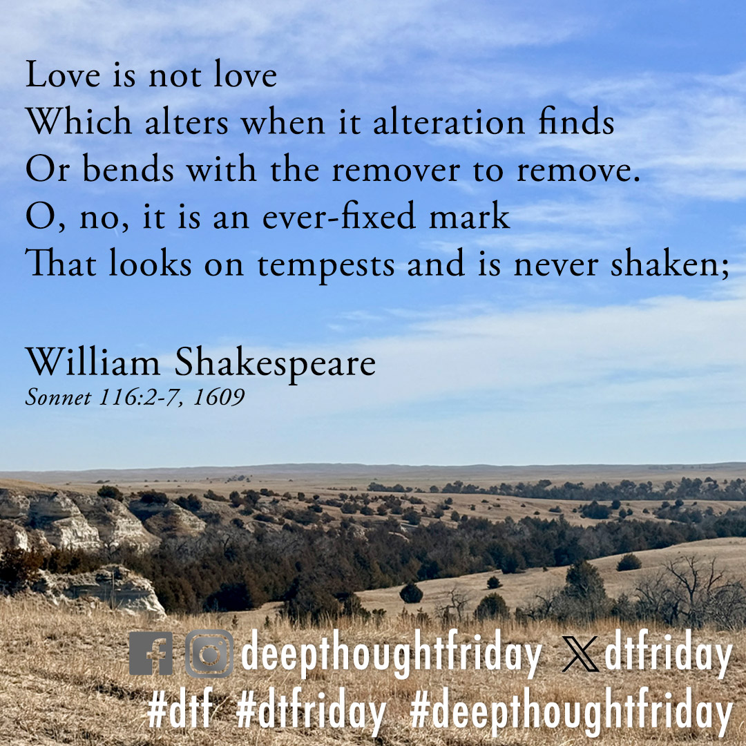 dtfriday's tweet photo. Love is not love
Which alters when it alteration finds
Or bends with the remover to remove.
O, no, it is an ever-fixed mark
That looks on tempests and is never shaken;

William Shakespeare
Sonnet 116, lines 2-7 (1609) https://t.co/tgNgBcYqHZ
