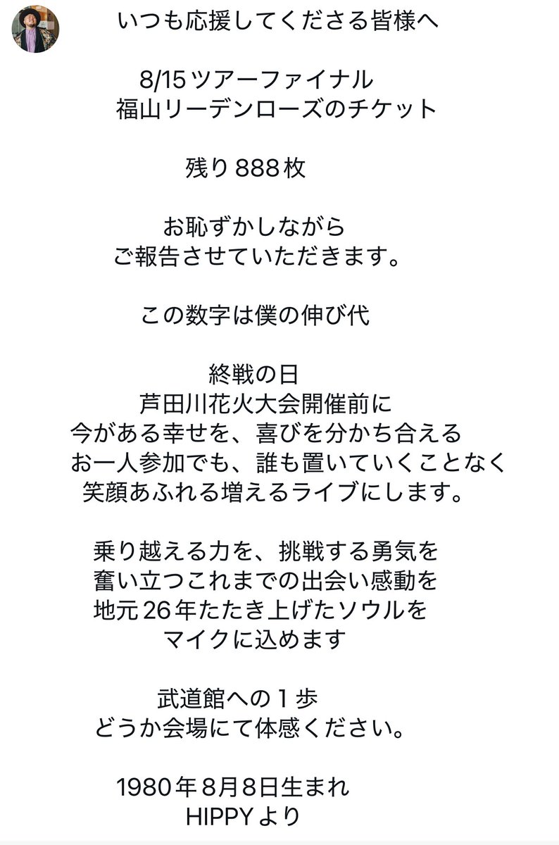 __HIPPY__'s tweet photo. いつも応援してくださる皆様へ　

　　　8/15ツアーファイナル
　　福山リーデンローズのチケット

　　　　　残り888枚

　　　　お恥ずかしながら
　   ご報告させていただきます。

　　　この数字は僕の伸び代

　　　　　　終戦の日
　　　芦田川花火大会開催前に
今がある幸せを、喜びを分かち合える
お一人参加でも、誰も置いていくことなく
  笑顔あふれる増えるライブに��ます。

　乗り越える力を、挑戦する勇気を
　奮い立つこれまでの出会い感動を
　地元26年たたき上げたソウルを
　　　　マイクに込めます

              武道館への１歩
　どうか会場にて体感ください。

　　1980年8月8日生まれ
　　　　　HIPPYより
