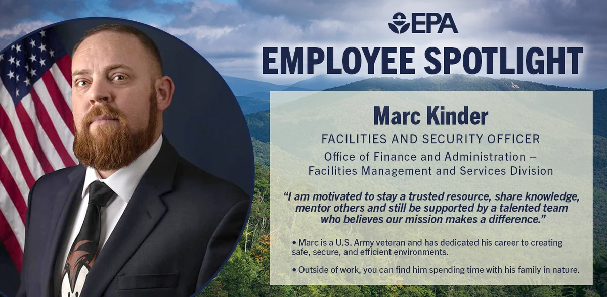 Graphic with mountians and trees in the background with a photo of March in the center in front of a U.S. flag.
Reads: EPA Employee Spotlight
Marc Kinder
Facilities and Security Officer 
Office of Finance and Administration – Facilities Management and Services Division 
“I am motivated to stay a trusted resource, share knowledge, mentor others and still be supported by a talented team who believes our mission makes a difference.” 
Marc is a U.S. Army veteran and has dedicated his career to creating safe, secure, and efficient environments.
Outside of work, you can find him spending time with his family in nature. 