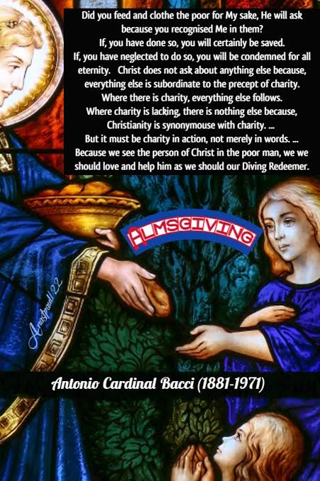 father_rmv's tweet photo. Almsgiving

1. The view has been expressed that almsgiving is useless and degrading. It is useless, it has been said, because the implementation of social justice should be sufficient to provide for the needs of everybody; and it is degrading, it has been held, because it places the poor man in a position of inferiority to the rich man, and makes him beg for that which is really his right.

This is a false line of reasoning. Social justice can and should do a great deal to achieve a more equal distribution of wealth among men. But social justice cannot do everything.

Until the end of the world the weak will always succumb in the battle of life before the energy and enterprise of the strong. There will always be unfortunates who by reason of some tragic accident are unable to fend for themselves. No matter what form it takes, the State will not be able to provide fully for the disabled and infirm.

There will always be plenty of scope for Christian charity, which does not proceed with the measured stride of justice but with the swift wings of the love of God. It seeks out sorrows which need to be assuaged and wants which need to be relieved. There will always be suffering and want upon earth. “The poor you have always with you,” (Mt. 26:11) Jesus has told us.

It cannot be said that almsgiving is degrading because it makes the receiver inferior to the giver. This may be so if alms are given from motives of mere philanthropy. But when almsgiving is accompanied by charity and understanding and the donor sees in the poor man the person of Jesus Christ, there is no difference of status between the two individuals. They are brothers who wish to love and help one another, since both are members of the mystical Body of Christ. In this case it is more blessed to give than to receive.

Christian almsgiving is the fulfilment of an obligation and is a source of merit for the giver. As for the receiver, not only are his wants relieved, but he is the means by which his wealthier brother can acquire merit and fulfil his obligations.

2. Even if it is not very great, wealth is a dangerous thing. It is a burden which hampers us spiritually unless it is enriched by charity. Of itself, wealth is opposed to the spirit of the Gospel. In the Church of God, therefore, the only fitting role which rich men can assume is to place their abundance at the service of charity and become the servants of the poor.

St. Thomas Aquinas says that wealth can be an instrument of virtue and that it is only in this sense that it can be called good. If it impedes the practice of virtue, then it is evil. (Contra Gentes, 111:134) Let us make good use of our assets, therefore, and give generously to those who are in need without allowing our motives to become tainted with self-interest.

“Sell what you have and give alms,” said Christ. “Make for yourselves purses that do not grow old, a treasure unfailing in heaven where neither thief draws near nor moth destroys.” (Luke 12:33) It is the possession of this kind of treasure that will comfort us at the hour of death.

3. We must be detached from the goods of this world because they are corruptible and cause us to forget God. Even if we have been placed in easy circumstances, let us be poor in spirit. We can be poor in spirit by giving alms from motives of Christian charity. We need the mercy of God, and Our Lord has told us that He will be merciful only to those who show mercy to others.

We need God's forgiveness for all our sins, and the Holy Spirit assures us that our iniquities are redeemed by almsgiving. “Redeem thou thy sins with alms and thy iniquities with works of mercy to the poor.” (Dan. 4:24) Almsgiving is a means to our personal sanctification. (Antonio Cardinal Bacci)