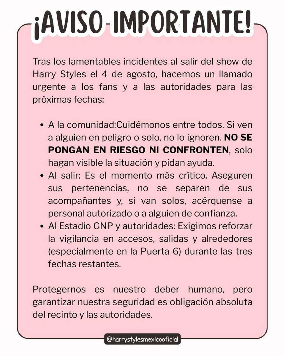 HarryMexOficial's tweet photo. Protegernos entre nosotros es un acto de empatía y deber humano, pero garantizar nuestra seguridad es obligación absoluta del recinto y de las autoridades.

Después de lo vivido en las fechas pasadas del Together, Together Tour, exigimos al Estadio GNP y a la seguridad pública que refuercen la vigilancia en todos los accesos y salidas (especialmente en la Puerta 6). A todos los fans que asisten a las siguientes fechas: por favor lean la imagen, cuídense entre ustedes, no caminen solos y no duden en pedir ayuda si ven algo sospechoso.

Ayúdennos mencionando a las autoridades competentes aquí abajo para que este mensaje llegue a donde tiene que llegar.