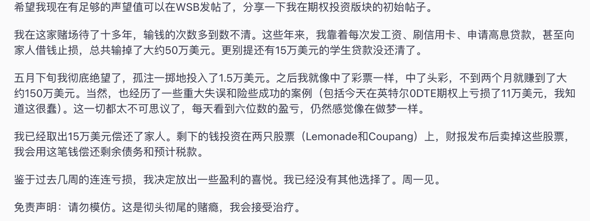 LabSpeculation's tweet photo. 有个人过去十年做期权亏掉约340万人民币。
最后，他拿仅剩的10万又赌了一次，两个月不到，这笔钱翻了100倍，账户做到了约1000万。

这十年里，他每次发工资就继续往账户里补钱，工资亏完了，就刷信用卡，借高息贷款，再向家里借钱接着做。
到发帖时，他还背着15万美元学生贷款。

今年5月底，他已经快撑不住了，又拿出最后1.5万美元买期权。之后连续押中几笔，主要做科技股和少量医疗股，账户很快变成每天涨跌六位数。

不到两个月，1.5万美元变成了约150万美元。

赚到钱以后，他先取出15万美元还给家里，剩下的资金全部放进Lemonade和Coupang两只股票，准备拿过财报，卖出后再交税，还清剩余债务。

他说自己不会再碰期权，也准备接受赌博成瘾治疗。

结果写完这句话，紧接着他就又说，周一开盘见🤣