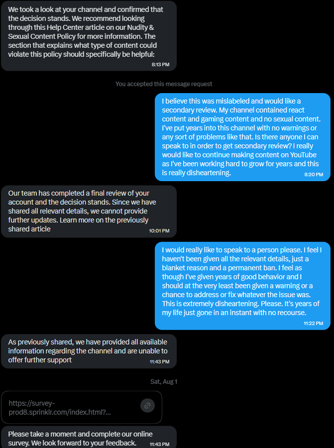 SaekoKitsune's tweet photo. What it's like talking to @TeamYouTube  support in 2026. After 5 years of good behavior and no warnings, my account was terminated with no warning or opportunity to make things right. Then they sent me a customer satisfaction survey to see how much I enjoyed the experience. Very black mirror thank you @YouTube   . 

Can I please have another look at my account? I don't promote sexual content or nudity on my channel. I make silly meme videos and react to things. In my linktree, I had a link to other types of content that I don't produce anymore that I forgot to remove. I tried to explain this, but it doesn't seem to matter. Regardless, I don't promote that content in my videos or descriptions, and never have. I believe I've seen some others having their accounts reinstated for the same ban wave linktree issue, but I was denied almost immediately. This is something I could have fixed in one minute with a warning or a strike. Throughout the whole experience I have barely been able to talk to anyone real, getting read from script messages even in the live chat. Ironically, my other channel got a singular warning for the same exact linktree and was not banned until they removed it due to ban evasion. Make it make sense.

I don't want to make posts like this, I don't want to cause trouble. But genuinely, what else do I do at this point? I've exhausted all official routes I can and they won't even respond anymore. I feel as though because I'm not big enough, I really don't matter to them. After 5 years of no warnings or strikes, I'm left with nothing. I cannot make a new account or have an account for as long as I live. Is this not extremely harsh? How is that in any way fair when others received a reinstatement or a warning. I'm willing to take down videos, to remove all my descriptions. To adhere to whatever I have to adhere to, but I'm not even being given a chance. I'm willing to do whatever it takes, but even that isn't enough. This whole situation is just so depressing and crushing and I don't know what to do anymore.