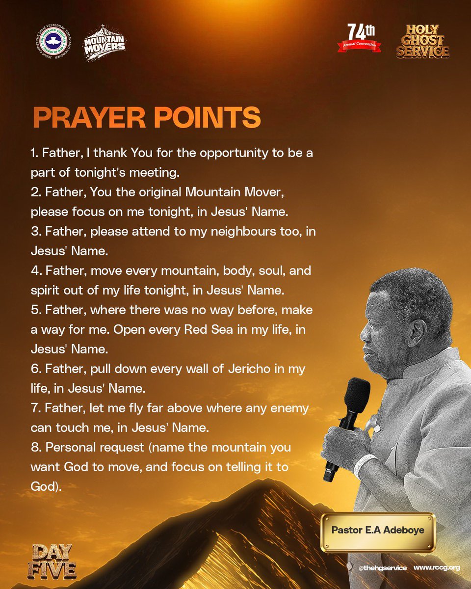 rccghq's tweet photo. Prayer Points

1. Father, I thank You for the opportunity to be a part of tonight’s meeting.
2. Father, You the original Mountain Mover, please focus on me tonight, in Jesus’ Name.
3. Father, please attend to my neighbours too, in Jesus’ Name.
4. Father, move every mountain, body, soul, and spirit out of my life tonight, in Jesus’ Name.
5. Father, where there was no way before, make a way for me. Open every Red Sea in my life, in Jesus’ Name.
6. Father, pull down every wall of Jericho in my life, in Jesus’ Name.
7. Father, let me fly far above where any enemy can touch me, in Jesus’ Name.
8. Personal request (name the mountain you want God to move, and focus on telling it to God).

- Pastor E. A. Adeboye

Day 5
Holy Ghost Service

#MountainMovers
#HolyGhostConvention2026
#RCCG