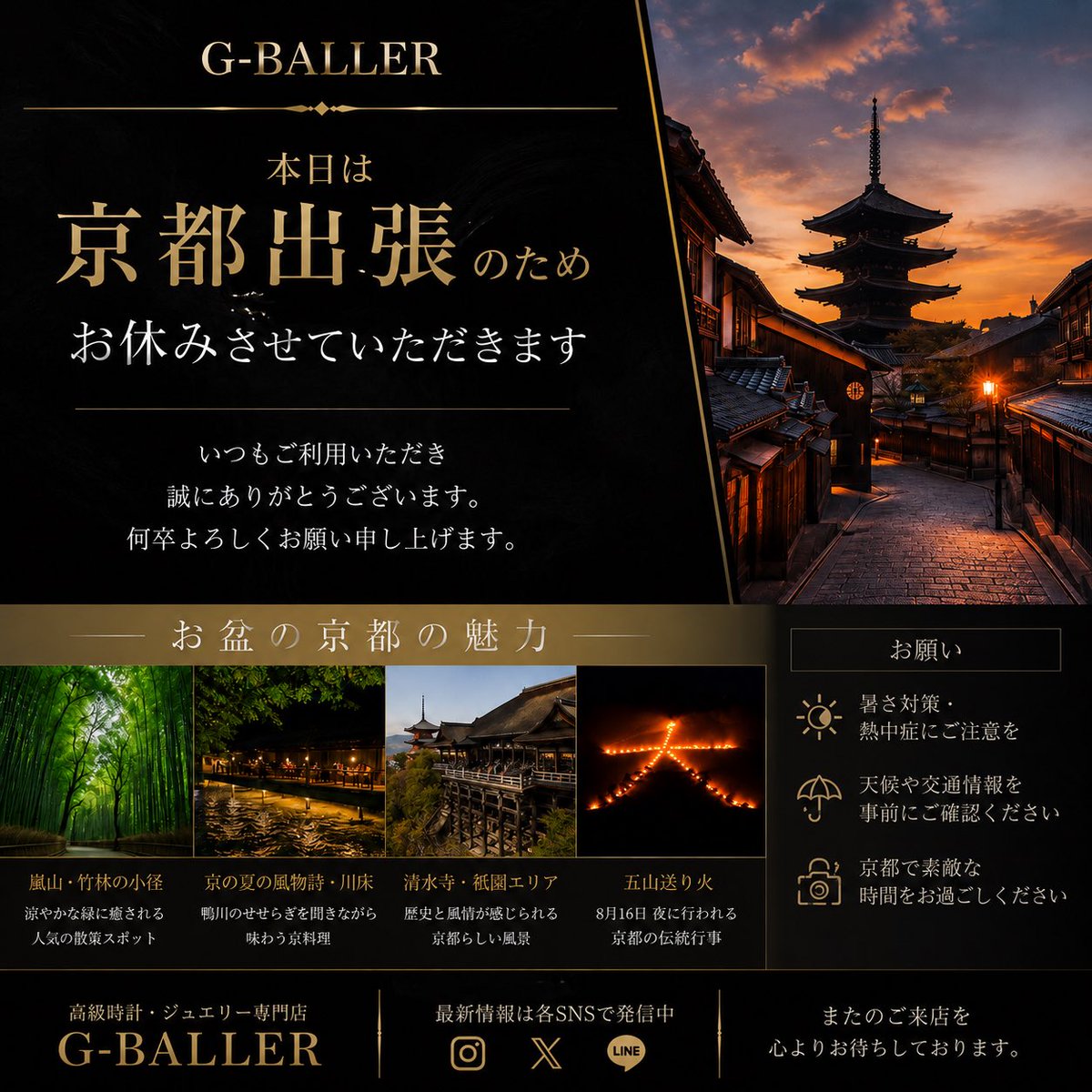 G_BALLER03's tweet photo. 令和8年8月8日(土) 本日は京都出張のため、G-BALLERの店舗のみお休みさせていただきます🙇‍♂️

お電話・メール・LINEでのお問い合わせに関しては、対応致しますので、お気軽にお問い合わせください💁🏽‍♂️

そして、いよいよお盆休みへ🎐

※G-BALLER(ジーボーラー)は、お盆期間中、「8/13〜8/16」の4日間のみお休みとなります。

今日は折角の京都出張なので、この新幹線での移動時間を活用して、書いてみました👍🏽

今年の京都は、いつもの観光とは少し違った「夏の京都」を楽しんでみるのもおすすめのようです✨

⛩️ 清水寺・祇園エリア
🌿 嵐山・渡月橋
🎋 貴船・鞍馬
🍵 夏の京料理・川床
🔥 8/16「五山送り火」

特に8月16日の五山送り火は、京都の夏を象徴する伝統行事で、遥か昔から続いてますよね！

さらに同日には、嵐山で「灯籠流し」も開催予定のようで、19時〜21時頃に行われ、20時20分頃には鳥居形の送り火も点火されるとの事。

ただし、今年のお盆は猛暑＋台風15号の動向にも注意が必要で、エリアやタイミングによっては、要注意です⚠️

京都は盆地ということもあり、日中はかなり厳しい暑さになる可能性があるので、

☀️ こまめな水分補給
🧴 日焼け・熱中症対策
🌧️ 急な雷雨への備え
🚃 最新の交通情報を確認

を忘れずに‼️

お盆連休を利用して京都旅行に行かれる方、ご家族も多いと思います。

昼間は寺社や街並みを楽しみ、夕方からは涼を求めて川床や夜の京都へ行くプランとかも良いかもしれないですね😊

「夏の京都」ならではの景色を楽しんでみてはいかがでしょうか？

そして私も本日は京都でしっかり仕事をしてきます！

#京都 #京都旅行 #京都観光 #お盆休み #お盆 #五山送り火 #嵐山 #祇園 #夏の京都 #GBALLER