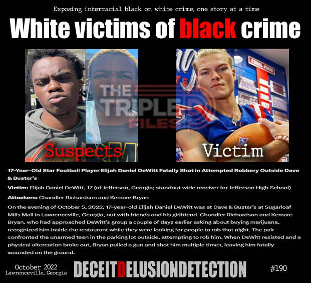 thetripledshow's tweet photo. 🚨17-Year-Old Star Football Player Elijah Daniel DeWitt Fatally Shot in Attempted Robbery Outside Dave & Buster’s
Victim: Elijah Daniel DeWitt, 17 (of Jefferson, Georgia; standout wide receiver for Jefferson High School)
Attackers: Chandler Richardson and Kemare Bryan
On the evening of October 5, 2022, 17-year-old Elijah Daniel DeWitt was at Dave & Buster’s at Sugarloaf Mills Mall in Lawrenceville, Georgia, out with friends and his girlfriend. Chandler Richardson and Kemare Bryan, who had approached DeWitt’s group a couple of days earlier asking about buying marijuana, recognized him inside the restaurant while they were looking for people to rob that night. The pair confronted the unarmed teen in the parking lot outside, attempting to rob him. When DeWitt resisted and a physical altercation broke out, Bryan pulled a gun and shot him multiple times, leaving him fatally wounded on the ground.
“We do not promote hate — we expose it.”
https://t.co/ZTGNVDGGKD
