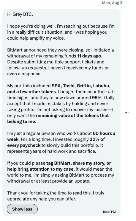 greybtc's tweet photo. On August 3, I received this message from a regular user who has been waiting 11+ days for their BitMart withdrawal, with zero response.

BitMart announced they’re closing, so this person immediately submitted a withdrawal for their remaining funds in SPX, Toshi, Griffin, Labubu and others. They’ve followed up with multiple support tickets, but still nothing. No funds and no clear update.

They bought near ATHs and some of these tokens are now down around 95%. They’re not asking BitMart to recover those losses. They simply want access to the remaining value of the tokens that still belong to them.

This is a regular person working 60 hours a week who says they put around 30% of every paycheck into this portfolio for years. It represents real work and sacrifice.

And they’re not alone. Other users are also reporting withdrawal problems as BitMart winds down.

@BitMartExchange, please process this withdrawal or at least provide a clear update.

If you can RT, quote, tag BitMart, or simply amplify this so they see it, it would mean a lot.

Full message in the screenshot.