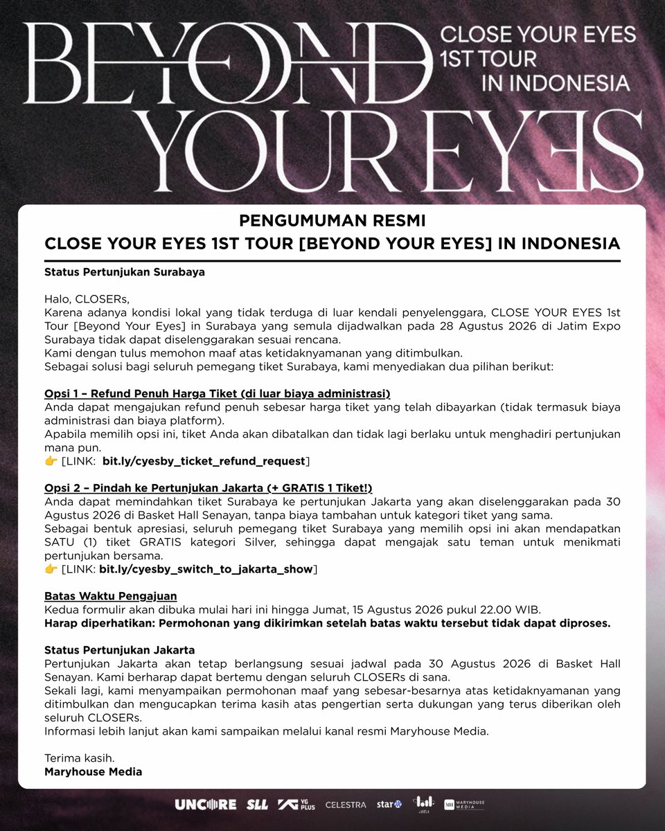 Maryhouse_ent's tweet photo. 📢 OFFICIAL ANNOUNCEMENT

Due to unforeseen local circumstances, CLOSE YOUR EYES 1ST TOUR [BEYOND YOUR EYES] IN SURABAYA cannot proceed as scheduled.
We sincerely apologize to all CLOSERs who have been waiting for the Surabaya show.
Surabaya ticket holders may choose to: 

✔️ Request a full ticket refund:  https://t.co/I4LT7uCFyB , or 

✔️ Transfer to the Jakarta show on 30 August 2026 and receive 1 FREE Silver ticket: https://t.co/ltOQpXI7g4

Please check the official announcement for complete details and submission deadlines.

#CloseYourEyes #BeyondYourEyes #CYEinIndonesia #MaryhouseMedia #CLOSERs