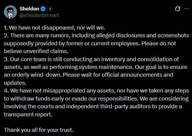 WuBlockchain's tweet photo. Bitmart Founder Responds After Shutdown Causes Withdrawal Issues

Following widespread user withdrawal issues and unpaid employee wages after Bitmart suspended operations, founder Sheldon broke his silence on X after several days, stating that he has not disappeared and that the core team is still conducting asset reviews, asset consolidation, and system maintenance. He said the goal is to complete an orderly wind-down and asked users to wait for further announcements. Sheldon denied misappropriating assets, withdrawing funds ahead of users, or fleeing, adding that the company is considering involving courts and third-party auditors to provide a transparent report.
