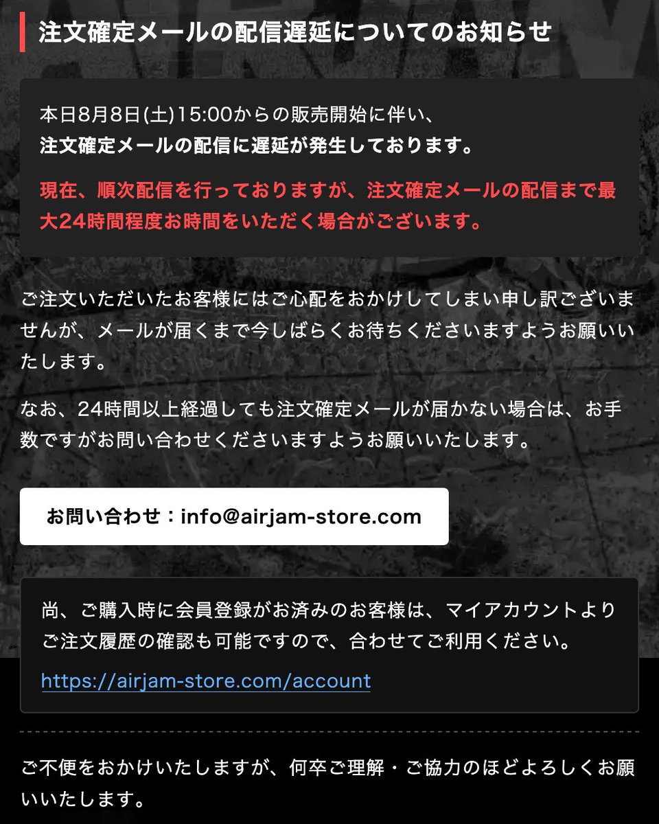 AIRJAM_official's tweet photo. 【注文確定メール】
の配信遅延についてのお知らせ。

本日8月8日(土)15:00からの販売開始に伴い、 注文確定メールの配信に遅延が発生しております。
現在、順次配信を行っておりますが、注文確定メールの配信まで最大24時間程度お時間をいただく場合がございます🙇

https://t.co/9Ztbyp4p9A https://t.co/uljAmzhXcR