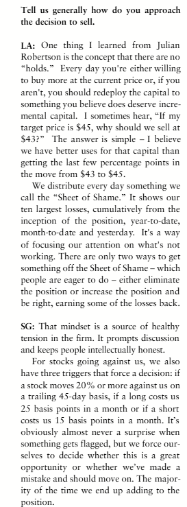 gregoryblotnick's tweet photo. Lee Ainslie on sell discipline and "The Sheet of Shame"

Q: How do you approach the decision to sell?

LA: One thing I learned from Julian Robertson is the concept that there are no “holds.” Every day you’re either willing to buy more at the current price or, if you aren’t, you should redeploy the capital to something you believe does deserve incremental capital. I sometimes hear, “If my target price is $45, why should we sell at $43?” The answer is simple – I believe we have better uses for that capital than getting the last few percentage points in the move from $43 to $45.

We distribute every day something we call the “Sheet of Shame.” It shows our ten largest losses, cumulatively from the inception of the position, year-to-date, month-to-date and yesterday. It’s a way of focusing our attention on what’s not working. There are only two ways to get something off the Sheet of Shame – which people are eager to do – either eliminate the position or increase the position and be right, earning some of the losses back.

SG: That mindset is a source of healthy tension in the firm. It prompts discussion and keeps people intellectually honest.

For stocks going against us, we also have three triggers that force a decision: if a stock moves 20% or more against us on a trailing 45-day basis, if a long costs us 25 basis points in a month or if a short costs us 15 basis points in a month. It’s obviously almost never a surprise when something gets flagged, but we force ourselves to decide whether this is a great opportunity or whether we’ve made a mistake and should move on. The majority of the time we end up adding to the position. 

It's when we're truly negatively surprised that we typically exit the position. If we're surprised, that usually means management is also and that there's something more fundamentally wrong with the business than we thought. (VII 12/22/06)