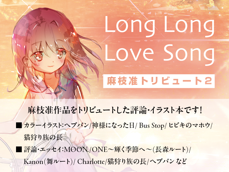 meta_2's tweet photo. 【お知らせ】C108 2日目、東3ホール へ-03bにて評論誌 『Long Long Love Song―麻枝准トリビュート２』を頒布します！

『MOON.』『ONE』『Kanon』から『ヘブバン』『猫狩り族の長』まであらゆる時代の麻枝��品を、メディア��究者、哲学研究者、文芸評論家、美術作家、映画監督……と各界の麻枝准好きの方々に集結してもらい、語り尽くした同人誌です！ 
カラーイラスト6ページに加え50ページ超の座談会も収録しています。
既刊『Life is like a Melody―麻枝准トリビュート』も少部数あるので、是非とも手に取ってください！
（A5版 / 234P）  

目次：
 ◆評論／エッセイ １ 
山内萌「欲望と羞恥の彼方――『MOON.』が描く女性の自己受容」@Myamauchi2024
大畑浩志「長森瑞佳とその不確かな壁」
 meta2「『Kanon』舞ルートから考えるKey／麻枝准における霊性の問題　ニューエイジ・スピリチュアリティ・新霊性文化」  

◆評論／エッセイ �� 
前田龍之祐「犬猫に根差さない強さ――『猫狩り族の長』と江藤淳」@rmaeda0103
北出栞「失われた〈楽園〉と、〈機械〉と〈獣〉の闘争原理」@sr_ktd
梅沢和木「誰も居ない、キャラクターだけが居る「最上の切なさ」」@umelabo
多崎裕哉「すべての鍵っ子と麻枝准に、幸あれ！——『ヘブバン』イベントストーリーから紐解く「種」の思想」@yutask_02

◆カラーイラストギャラリー　※題材／イラストレーター
・ヘブンバーンズレッド／梅沢和木
・神様になった日／ウサギコ @UsagikoMKII
・Bus Stop／多崎裕哉
・ヒビキのマホウ／ink籽墨
・猫狩り族の長／マキアート @Maki_Aato

◆座談会
井坂優介＋大畑浩志＋北出栞＋前田龍之祐＋meta2 「そこに愛があったこと そ���だけは無くならない。」@amesaka
　- 『猫狩り族の長』について
　- 麻枝准作品と宗教性
　- 「きみだけがいてくれた街」と人生
　- Keyらしさと『anemoi』
　- 終わりに――麻枝准の核心とは何か （ほか）

◆評論／エッセイ ３
 村上裕一「神様を待った日々」@murakami_kun
土屋誠一「十年後の『Charlotte』 「意志すること」の物語」@daisukeohnosgm
こるすとれいんす 「敗北のかたち、語るという倫理――麻枝准とレイ・デイヴィスにみる「形式を選ぶ」ことの意味」@colstrains002
kanachan「対岸の麻枝准――中国ファンコミュニティの視点から紐解く、インターネットが紡いだ越境する「感動」」@harukanakanatan

◇装画
九降 @9tati93
#C108
#C108お品書き
#評論情報系同人誌
#評論情報系同人誌告知