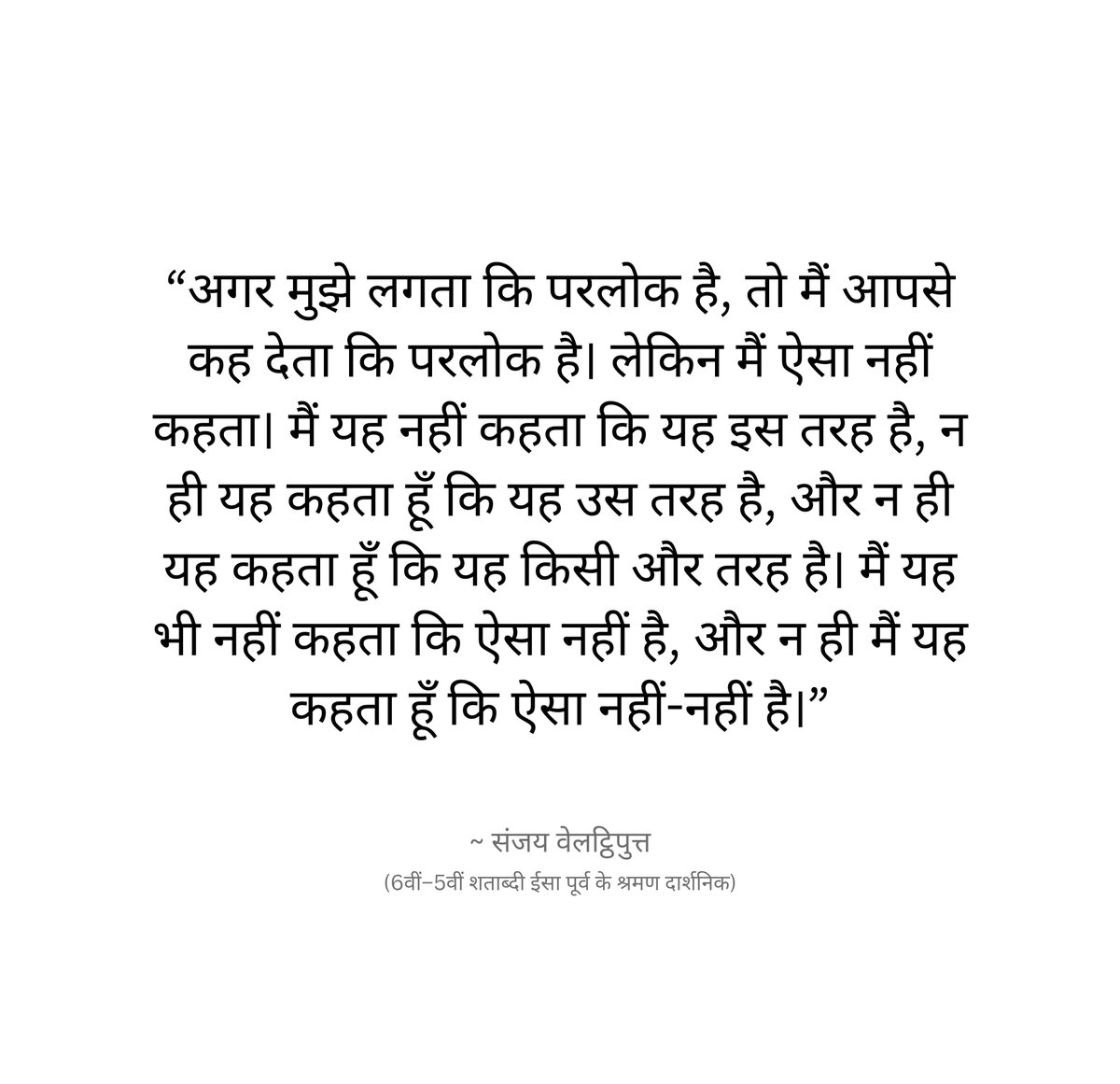 jeevanyatraa's tweet photo. लगभग 2500 साल पुराने संजय वेलट्ठिपुत्त का विचार आधुनिक साइंटिफिक स्कैप्टिसिजम से कुछ हद तक काफी मिलता-जुलता लगता है।

“दावा उतना ही करो जितना प्रमाण तुम्हें अनुमति देता है।”

संजय, बुद्ध तथा महावीर के समकालीन माने जाते हैं। उन्हें अज्ञाना परंपरा से जोड़ा जाता है एक ऐसी धारा जो अंतिम/निश्चित ज्ञान के दावों के प्रति अत्यंत संशयवादी थी।

संजय वेलट्ठिपुत्त का सबसे महत्वपूर्ण विचार था कि जहाँ निश्चित ज्ञान नहीं है, वहाँ मैं हाँ या ना का दावा क्यों करूँ?

उदाहरण के लिए उनसे पूछा जाए:
- क्या परलोक है?
- क्या मृत्यु के बाद अस्तित्व रहता है?
- क्या अच्छे-बुरे कर्मों का फल मिलता है?
- क्या कोई आत्मा/जीव मृत्यु के बाद रहता है?

तो उनका उत्तर किसी एक पक्ष में नहीं जाता था। वे लगभग यह कहते थे कि मैं यह नहीं कहता कि ऐसा है। मैं यह भी नहीं कहता कि ऐसा नहीं है। मैं यह नहीं कहता कि दोनों है। और यह भी नहीं कहता कि दोनों नहीं हैं।