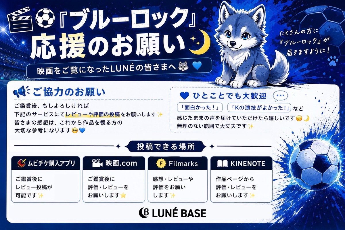 LUNE_BASE's tweet photo. 🎬⚽️『 #ブルーロック 』応援のお願い🌙

映画をご覧になったLUNÉの皆さまへ🐺💙

ご鑑賞後、もしよろしければ
下記サービスにて評価やレビュー投稿をお願いします🙇‍♀️

皆さまの感想や評価は、これから作品を観る方の大切な参考になります✨

📝 ムビチケ購入アプリ
iPhone📲https://t.co/N1CChC3XwF
Android📲https://t.co/lHqg3cffxx

📝 映画.com📲https://t.co/O4Pepe6SLs

🎞️ Filmarks📲https://t.co/7Nf4fu6YhI

📖 KINENOTE📲https://t.co/mQo3zU6BhY

無理のない範囲で大丈夫です☺️
「面白かった！」「Kくんの演技がよかった！」など、感じたままの声を届けていただけたら嬉しいです🌙✨

たくさんの方に『ブルーロック』が届きますように⚽️💙