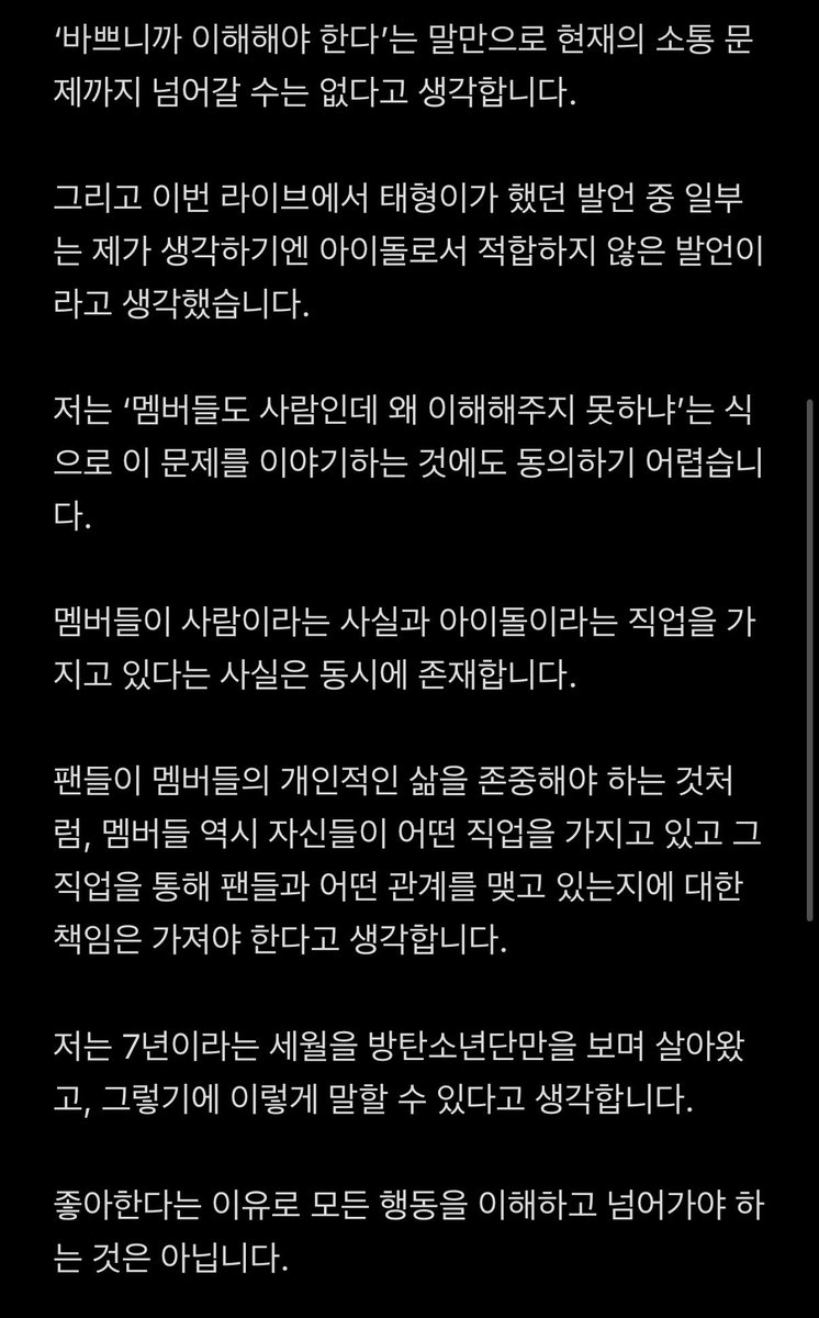 dokgam_jya's tweet photo. ****전 저와 의견이 다른 아미분들을 욕하려는 의도가 아닙니다****

트친분들 중에서도 의견이 많이 다른 것 같아서, 저도 제 생각을 확실하게 적어보려고 합니다.

우선 저는 방탄소년단의 현재 소통 방식에 문제가 있다고 생각합니다.

투어를 하느라 힘든 상황이고, 한국에 없는 시간이 많으며, 앰버서더 활동이나 각종 스케줄 때문에 바쁘다는 것 역시 알고 있습니다. 멤버들이 각자의 자리에서 열심히 활동하고 있다는 것도 알고 있습니다.

하지만 저는 이것과 소통의 문제는 별개의 문제라고 생각합니다.

방탄소년단은 아이돌입니다.

저는 아이돌이라는 직업에서 팬과의 소통은 선택적인 부가 서비스가 아닌, 필수적인 것이라 생각합니다.

물론 아이돌에게 개인적인 생활이 없어야 한다는 이야기가 아닙니다. 쉬는 시간도 필요하고, 각자의 인간관계와 개인적인 삶도 존중받아야 한다고 생각합니다.

하지만 개인의 삶을 존중하는 것과 아이돌로서 팬들과 소통해야 한다는 것은 충분히 양립할 수 있습니다.

‘바쁘니까 이해해야 한다’는 말만으로 현재의 소통 문제까지 넘어갈 수는 없다고 생각합니다.

그리고 이번 라이브에서 태형이가 했던 발언 중 일부는 제가 생각하기엔 아이돌로서 적합하지 않은 발언이라고 생각했습니다.

저는 ‘멤버들도 사람인데 왜 이해해주지 못하냐’는 식으로 이 문제를 이야기하는 것에도 동의하기 어렵습니다.

멤버들이 사람이라는 사실과 아이돌이라는 직업을 가지고 있다는 사실은 동시에 존재합니다.

팬들이 멤버들의 개인적인 삶을 존중해야 하는 것처럼, 멤버들 역시 자신들이 어떤 직업을 가지고 있고 그 직업을 통해 팬들과 어떤 관계를 맺고 있는지에 대한 책임은 가져야 한다고 생각합니다.

저는 7년이라는 세월을 방탄소년단만을 보며 살아왔고, 그렇기에 이렇게 말할 수 있다고 생각합니다.

좋아한다는 이유로 모든 행동을 이해하고 넘어가야 하는 것은 아닙니다.

방탄소년단을 좋아하고 앞으로도 좋아할 것이라는 사실은 현재의 소통 방식에 문제가 있다고 말하는 것은 모순되지 않는다고 생각합니다.

현재 방탄에게 월드클래스라는 타이틀보단, 아미들의 아이돌이라는 자각이 필요하다는 의견입니다.

‘바쁘니까 어쩔 수 없다’는 말로 끝낼 문제가 아니라고 생각하며, 아이돌에게 소통은 기본적인 역할 중 하나이고, 저는 현재 방탄소년단이 그 부분을 충분히 하고 있다고 생각하지 않습니다.