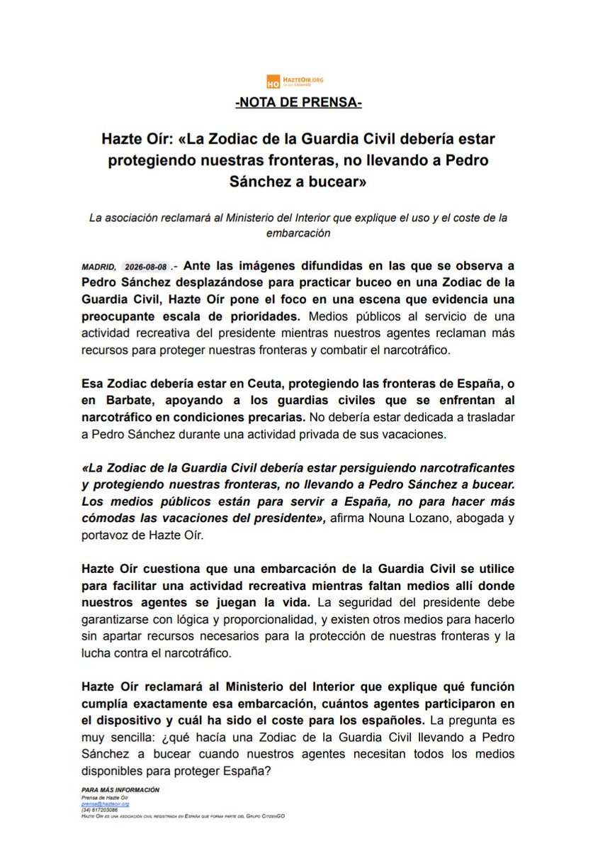 hazteoir's tweet photo. 🚨 URGENTE / NOTA DE PRENSA

Hazte Oír: «La Zodiac de la Guardia Civil debería estarprotegiendo nuestras fronteras, no llevando a Pedro Sánchez a bucear»

La asociación reclamará al Ministerio del Interior que explique el uso y el coste de laembarcación

Ante las imágenes difundidas en las que se observa aPedro Sánchez desplazándose para practicar buceo en una Zodiac de laGuardia Civil, Hazte Oír pone el foco en una escena que evidencia unapreocupante escala de prioridades. Medios públicos al servicio de unaactividad recreativa del presidente mientras nuestros agentes reclaman másrecursos para proteger nuestras fronteras y combatir el narcotráfico.

Esa Zodiac debería estar en Ceuta, protegiendo las fronteras de España, o en Barbate, apoyando a los guardias civiles que se enfrentan alnarcotráfico en condiciones precarias. No debería estar dedicada a trasladara Pedro Sánchez durante una actividad privada de sus vacaciones.

«La Zodiac de la Guardia Civil debería estar persiguiendo narcotraficantesy protegiendo nuestras fronteras, no llevando a Pedro Sánchez a bucear.Los medios públicos están para servir a España, no para hacer máscómodas las vacaciones del presidente», afirma Nouna Lozano, abogada yportavoz de Hazte Oír.

Hazte Oír cuestiona que una embarcación de la Guardia Civil se utilicepara facilitar una actividad recreativa mientras faltan medios allí dondenuestros agentes se juegan la vida. La seguridad del presidente debe garantizarse con lógica y proporcionalidad, y existen otros medios para hacerlosin apartar recursos necesarios para la protección de nuestras fronteras y lalucha contra el narcotráfico.

Hazte Oír reclamará al Ministerio del Interior que explique qué función cumplía exactamente esa embarcación, cuántos agentes participaron enel dispositivo y cuál ha sido el coste para los españoles. La pregunta esmuy sencilla: ¿qué hacía una Zodiac de la Guardia Civil llevando a PedroSánchez a bucear cuando nuestros agentes necesitan todos los mediosdisponibles para proteger España?