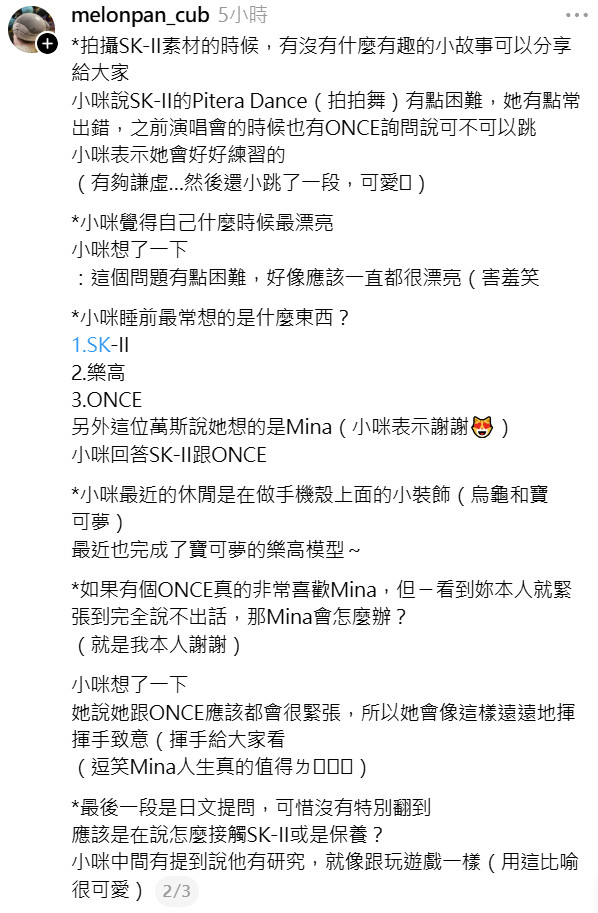 zou77Z_misana's tweet photo. MINA SK-II Taiwan Event Q&A

Q. What foods does Mina remember from Taiwan or want to eat again?

🐧The Taiwanese foods Mina remembers and would like to have again are boba and fried sweet potato balls. She said she would love to have the fried sweet potato balls again if she gets the chance. 
Even though she had just gotten her wisdom tooth removed during her last visit to Taipei, she still tried her best to eat them despite the discomfort

Q.Why does Mina like Mimikyu?

🐧Mina said Mimikyu isn’t just cute. She finds it especially adorable that it wants to get closer to everyone, so it wears a Pikachu disguise. 
MINA even smiled shyly while explaining it ☺️

Q. Were there any interesting stories from filming SK-II content that Mina could share?

🐧Mina said filming SK-II’s “Pitera Dance” was a little difficult because she often got the moves wrong.

Q. When does Mina think she looks the prettiest?

Mina thought about it for a moment and said:
🐧: This is a bit of a difficult question... I think I’m always pretty.🤭

Q. What are the three things Mina thinks about most before going to sleep?

1⃣SK-II 2⃣LEGO 3⃣ONCE

The host also said she thought the answer would be “Mina.” Mina responded by thanking her 😻

Mina’s answers were SK-II and ONCE.

Q. What has Mina been doing in her free time lately?

Mina has recently been making little decorations for her phone case, such as turtles and Pokémon.

She also recently finished building a Pokémon LEGO model!

Q. If an ONCE really loves Mina but gets so nervous when they see her in person that they can’t say anything at all, what would Mina do?

Mina thought about it for a moment.
She said that both she and ONCE would probably be nervous, so she would just wave to them from a distance like this 😊👋

Q. The final question was asked in Japanese.

Unfortunately, there wasn’t a full translation of the question.
It seemed to be asking about how Mina approaches SK-II or skincare.

Mina mentioned that she also does some research herself and compared it to playing a game, which was really cute.

🔗https://t.co/FuwZTEN54D

#MINA #ミナ #미나 #TWICE #트와이스