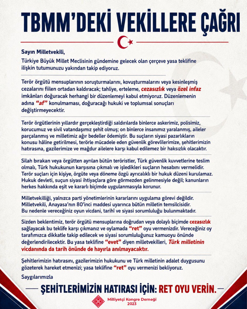 KongreDernegi's tweet photo. TÜRK MİLLETİ ADINA TÜRKİYE BÜYÜK MİLLET MECLİSİ'NDEKİ MİLLETVEKİLLERİNE AÇIK MEKTUP

Sayın Milletvekili,

Türkiye Büyük Millet Meclisinin gündemine gelecek olan çerçeve yasa teklifine ilişkin tutumunuzu yakından takip ediyoruz.

Terör örgütü mensuplarının soruşturmalarını, kovuşturmalarını veya kesinleşmiş cezalarını fiilen ortadan kaldıracak; tahliye, erteleme, cezasızlık veya özel infaz imkânları doğuracak herhangi bir düzenlemeyi kabul etmiyoruz. Düzenlemenin adına “af” konulmaması, doğuracağı hukuki ve toplumsal sonuçları değiştirmeyecektir.

Terör örgütlerinin yıllardır gerçekleştirdiği saldırılarda binlerce askerimiz, polisimiz, korucumuz ve sivil vatandaşımız şehit olmuş; on binlerce insanımız yaralanmış, aileler parçalanmış ve milletimiz ağır bedeller ödemiştir. Bu suçların siyasi pazarlıkların konusu hâline getirilmesi, terörle mücadele eden güvenlik görevlilerimize, şehitlerimizin hatırasına, gazilerimize ve mağdur ailelere karşı kabul edilemez bir haksızlık olacaktır.

Silah bırakan veya örgütten ayrılan bütün teröristler, Türk güvenlik kuvvetlerine teslim olmalı, Türk hukukunun karşısına çıkmalı ve işledikleri suçların hesabını vermelidir. Terör suçları için kişiye, örgüte veya döneme özgü ayrıcalıklı bir hukuk düzeni kurulamaz. Hukuk devleti, suçun siyasi ihtiyaçlara göre görmezden gelinmesiyle değil; kanunların herkes hakkında eşit ve kararlı biçimde uygulanmasıyla korunur.

Milletvekilliği, yalnızca parti yönetimlerinin kararlarını uygulama görevi değildir. Milletvekili, Anayasa’nın 80’inci maddesi uyarınca bütün milletin temsilcisidir. Bu nedenle vereceğiniz oyun vicdani, tarihî ve siyasi sorumluluğu bulunmaktadır.

Sizden beklentimiz, terör örgütü mensuplarına doğrudan veya dolaylı biçimde cezasızlık sağlayacak bu teklife karşı çıkmanız ve oylamada “ret” oyu vermenizdir. Vereceğiniz oy tarafımızca dikkatle takip edilecek ve siyasi sorumluluğunuz kamuoyu önünde değerlendirilecektir. Bu yasa teklifine “evet” diyen milletvekilleri, Türk milletinin vicdanında da tarih önünde de hayırla anılmayacaktır.

Şehitlerimizin hatırasını, gazilerimizin hukukunu ve Türk milletinin adalet duygusunu gözeterek hareket etmenizi; yasa teklifine “ret” oyu vermenizi bekliyoruz.

Saygılarımızla

Milliyetçi Kongre Derneği