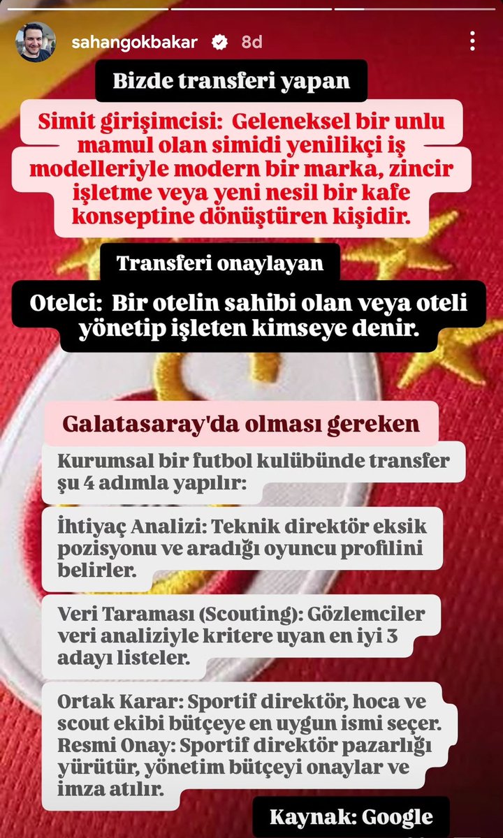 lemarcaspors_'s tweet photo. Şahan Gökbakar'ın paylaşımı

"Bizde transferi yapan;

Simit girişimcisi: Geleneksel bir unlu mamul olan simidi yenilikçi iş modelleriyle modern bir marka, zincir işletme veya yeni nesil bir kafe konseptine dönüştüren kişidir.

Transferi onaylayan;

Otelci: Bir otelin sahibi olan veya oteli yönetip işleten kimseye denir.

Galatasaray'da olması gereken;

Kurumsal bir futbol kulübünde transfer şu 4 adımla yapılır:

• İhtiyaç Analizi: Teknik direktör eksik pozisyonu ve aradığı oyuncu profilini belirler.

• Veri Taraması (Scouting): Gözlemciler veri analiziyle kritere uyan en iyi 3 adayı listeler.

• Ortak Karar: Sportif direktör, hoca ve scout ekibi bütçeye en uygun ismi seçer. Resmi Onay: Sportif direktör pazarlığı yürütür, yönetim bütçeyi onaylar ve imza atılır.

Kaynak: Google. "