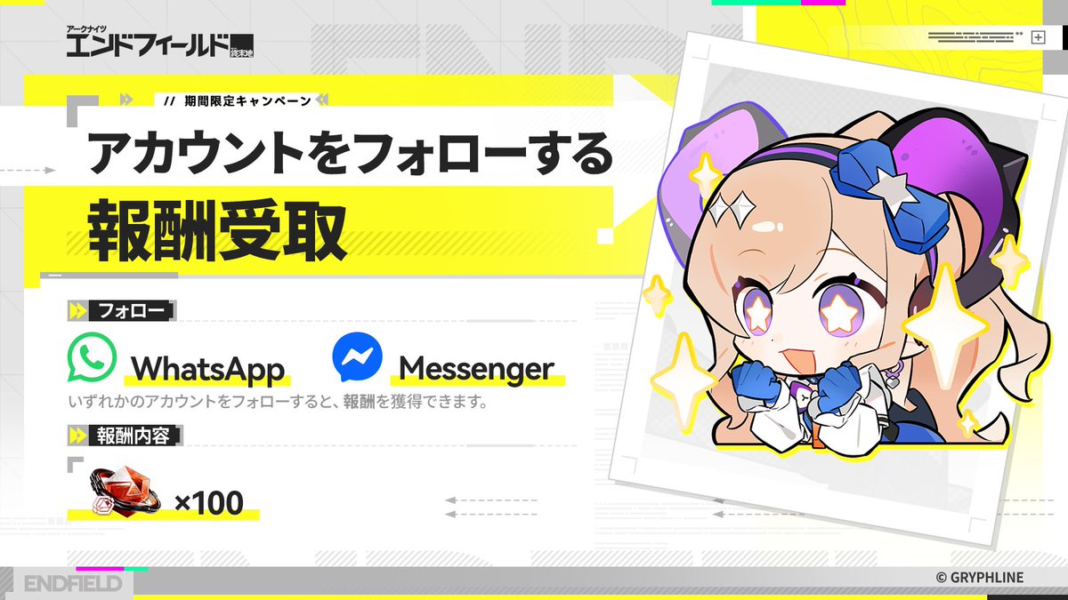 AKEndfieldJP's tweet photo. 『アークナイツ：エンドフィールド』公式アカウントが WhatsApp と Messenger に登場！

WhatsApp または Messenger の『アークナイツ：エンドフィールド』公式アカウントをフォローして 赤晶玉 × 100を ゲットしよう！

WhatsApp: https://t.co/Z3Jw8BamPB
Messenger: https://t.co/B0iG554bmW

▼ 参加方法
ステップ1. WhatsApp または Messenger の『アークナイツ：エンドフィールド』公式アカウントにアクセス。
ステップ2. 公式アカウントに [Hello Delta Bot] を送信。
ステップ3. 表示された会話画面で「フォロー」を選択し、キャンペーンに参加。

※ リンクが正常に開くよう、あらかじめ対応アプリをインストールしておいてください。

▼ キャンペーン報酬
赤晶玉 × 100

▼ 開催期間
2026/08/10 14:00～2026/09/10 00:59 (JST)

#エンドフィールドハーフアニバ
#エンドフィールド