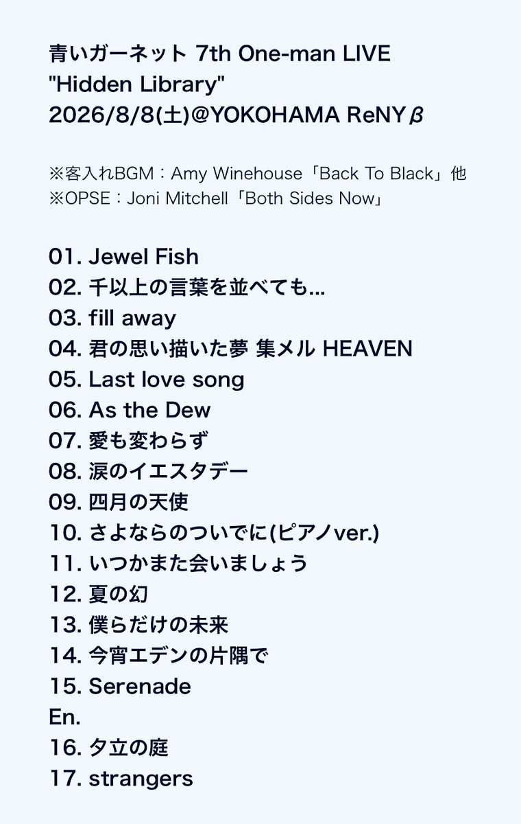 vongole_biancoo's tweet photo. 2026.8.8
#青いガーネット @横浜ReNYβ
7th One-man LIVE #HiddenLibrary
最終日セトリ&感想レポ
5thワンマンと同じく「Both Sides Now」のBGMに合わせて登場。
前回のツアー1曲目が「dreaming of love」という斜め上すぎる選曲だったので、今回は何が来るのかと思いきやいきなりの「Jewel Fish」。1番はピカソさんのギター弾き語りで静かに始まり、2番からバンド演奏が加わり華やかに音が広がっていった。活動初期の弾き語りと現在のバンドの魅力を両方味わえるお得なアレンジ。
新しいバンドメンバーは知らない方々だったので、正直ちょっと期待と不安が入り混じっていたけど、演奏が始まった瞬間、key.りくぴぃさんとBa.大槻さんの笑顔が見えて、その一瞬で不安は払拭。メンバー同士の良い関係性が伝わってきた。
すべてを水に流して(水葬して)次へと踏み出す曲だけに、今回の新体制での1曲目にふさわしい選曲。ひと夏の始まりにも似合う爽やかな幕開けだった。
真っ赤&真っ青な照明のなか、ベースとドラムがダークめな演奏を開始。何の曲だろう、whiteout?Rhythm?アレンジされたイントロから予想を巡らせるこの時間が好き。あれこれ考えてるうちに歌が始まったものの、すぐにタイトルが出てこない。圧倒的老い。サビでようやく「fill away」だと判明。オリジナルはめちゃくちゃライブ仕様でヘイ!とか歌っているのに本家では1度もライブで歌われなかったレア曲。それが聴ける喜びたるや。間奏の「we can fill away…」と、アウトロのフェイクも頑張って一人で歌ってくれていて嬉しかった。(ヘイ!はなかった)
「君の思い描いた夢 集メル HEAVEN」では、落ちサビの"咲かす"のところでゆりっぺと同じように顔の横に持ってきたグーの手をパーに開いて咲かせる仕草をやってくれて細かなリスペクトに涙。
「Last love song」は冒頭だけギター弾き語りで途中からバンドが加わる構成。こちらも弾き語りとバンド、両方の魅力を楽しめた。
「As the Dew」ではギターを置き、スタンドマイクで熱唱。2番からハンドマイクに持ち替え、動きも加わって一気にカッコいいパフォーマンスに。オリジナルアレンジを大切した演奏もめちゃくちゃカッコよかった。車谷さんのドラムはかなりパワフルでそれはそれで好きだけど、新しいドラムの馬場さんは心地良いボリューム感でこれもまた良き。ピアノソロでは、りくぴぃさんに七さんの姿を思わず重ねてしまった。
MCでは新しいバンドメンバーをより深く知るための質問コーナー。各公演お題を決めて質問していて、今日は何を聞くかまだ考えてないとのことでお客さんにネタ振ったところ「趣味!」との声が上がり趣味を聞くことに。りくぴぃさん→曲作り、馬場さん→釣り、思希さん→鑑賞系(季節によって変わり今は映画)、ピカソさん→成長速度の早いモンステラ(観葉植物)の観察
そしてメンバーとのデュオコーナーへ。これまでの公演では、大阪→Ba.大槻さんと「flying」、名古屋→Gt.思希さんと「Mysterious Eyes」、東京→Dr.馬場さんと「君の家に着くまでずっと走ってゆく」が披露されたそう。
最終日の今日はKey.りくぴぃさんのピアノ1本によるアコースティックアレンジで「涙のイエスタデー」を披露。これが今回のライブのハイライトと言ってもいいくらいの素晴らしい名パフォーマンスだった。しっとりとしたヒーリングミュージックのようなスローバラードで始まり、ピカソさんもその演奏に合わせて少し抑え気味の歌い方でスタート。そして間奏から大サビにかけてピアノのアレンジがどんどん壮大になり、キーボードがまるでグランドピアノに見えてくるほどの迫力で、今にもストリングスが聴こえてきそうなほどの圧倒的なシンフォニック感。終始スローテンポながらも力強い演奏に合わせてピカソさんの歌声もどんどん力強くなって伸びる伸びる。楽曲の魅力が何倍にも膨らんだ素敵すぎるアレンジと歌声で余韻が凄まじかった。天才。
りくぴぃさんのピアノを中心としたアレンジで披露された「さよならのついでに」。こちらも元々切ない曲がさらに切なく響いてグッと沁みた。
終盤戦突入。「いつかまた会ってくれますか!?」の掛け声に続いて「いつかまた会いましょう」を披露。これも本家ではライブで一度も歌われなかったレア曲。ギターからタンバリンに持ち替え、原曲のイメージに近いほのぼのとしたノリが楽しく、短いながらラララを一緒に歌う場面もあって、一体感が心地よかった。
続く「夏の幻」は、ライブで聴き馴染みのあるsecret arrange ver.のイントロでスタート。タンバリンを叩きながら歌う姿はまるでベストツアーのゆりっぺで反則すぎる懐かしさ。この時期に聴く夏の幻は至高。ツアータイトルの「Hidden Library(隠れた図書館)」には、“ひと夏のきらめき、わくわく感”という意味も込められているそう。c/wの夏っぽい隠れた名曲たちもすごくテーマに沿っていると思ったけど、夏の幻の持つ儚いきらめき感こそ、今回のライブの核だったように感じられ、ライブ終盤の定番曲として聴き慣れているはずなのに今回はいつもとは違うエモさがあった。うまく言えないけれど。
まるでギターのようにベースで何かメロディをゆっくりと演奏し始める大槻さん。何の曲だろうと思ったら「僕らだけの未来」のイントロのリフだった。麻井さんとはまた違ったアプローチのベースが新鮮。
「今宵エデンの片隅で」では思希さんがコーラス参加。今回のライブでは比較的コーラスが少なかったけどやっぱり綺麗な声。弾きながらは大変かもしれないけど、できるならもっとコーラスを聴きたかった。(fill awayの間奏、As the Dewのah(ah)、夕立の庭のラスト等) 回を重ねるごとに本家さながらに観客のスパーク!チャンス!のかけ声や合唱の声が大きくなっている気がして嬉し楽しい。
浮遊感のあるサビのメロディが癖になってくる新曲「Serenade」は、バンド演奏でより厚みが増してすごく良かった。ほっこりとした穏やかな雰囲気で本編終了。
アンコール1曲目はピカソさんが好きだという「夕立の庭」。ABメロは低いわ、転調はエグいわで、聴き馴染みのよいメロディながらも小難しい曲だけど、音がバッチリ当たっていて裏声使いも滑らかで綺麗。すっかり聴き惚れてしまった。サビが高く感じたので半音上げていたかも。
ラストは前回同様にスパイラルあたりかな?と思いきやこれまた予想外の「strangers」で嬉しい裏切り。バックスクリーンには夕景のような金色のキラキラとした映像が映し出され、切ないひと夏の終わりを感じさせる素敵な締め括り。さすがのピカソさんも低すぎる部分には若干苦戦していたけど、サビの張り上げは圧巻。ありったけの声でラストのwow wo yeah-を伸ばし切ってフィニッシュ。ゆりっぺはサラっと歌っている印象だったけど、なかなか大変な曲だなと感じさせられた。アウトロの演奏が続くなか、ピカソさんがギターを置いてお辞儀をして一番最初に退場。その後バンドメンバーだけの演奏が続き、演奏終了とともにメンバーも退場して公演終了。今までのツアーでは最終日だけソロ弾き語りをやってくれたけど、今回はそれがなくスパっと綺麗に終わって意表を突かれた。これもまた新鮮。
出口では恒例のピカソさんのお見送り。そしてライブ本編では一切告知がなかった8thワンマンのチラシを手渡しされるサプライズ。いつもライブ直後のほかほかの感想を直接伝えられるのが嬉しい。
今回のライブは、バンドメンバーが新しくなって今までで一番リハをしたとのことで、その成果が感じられる創意工夫が随所にあって、ただのカバーでは終わらない攻めの姿勢がとても良かった。ツアーごとのコンセプトの設定・変化はもちろん、同じツアーでもセトリを一部変え、マンネリ感を生まない工夫もさすが。バッチリと記憶に刻まれる素敵なライブだった。
ピカソさん自身のライプパフォーマンスもどんどん成長してるし、長く伸びた髪はめちゃくちゃツヤツヤだし、堀北真希さんのような瞳でお客さんを見つめまくるし、直視するのがはばかられるほどの愛らしさ。
ステージセットはシンプルながらも、書斎を感じさせるモダンなデスクランプが終始明かりが灯していて可愛い存在感を放っていたし、スクリーンに大きく映し出された新ロゴもオシャレで、ライブの世界観にぴったり。
次の8thワンマンは年末。まさか1年の間に3回もツアーを開催してくれるという嬉しいハイペースさ。これまたいろんな想像が膨らむタイトルで、きっとまたいろいろな期待を裏切ってくれること間違いなしだろうからぜひ参加したい。#GARNETCROW の楽曲を歌い紡いでいってくれて本当にありがとう。