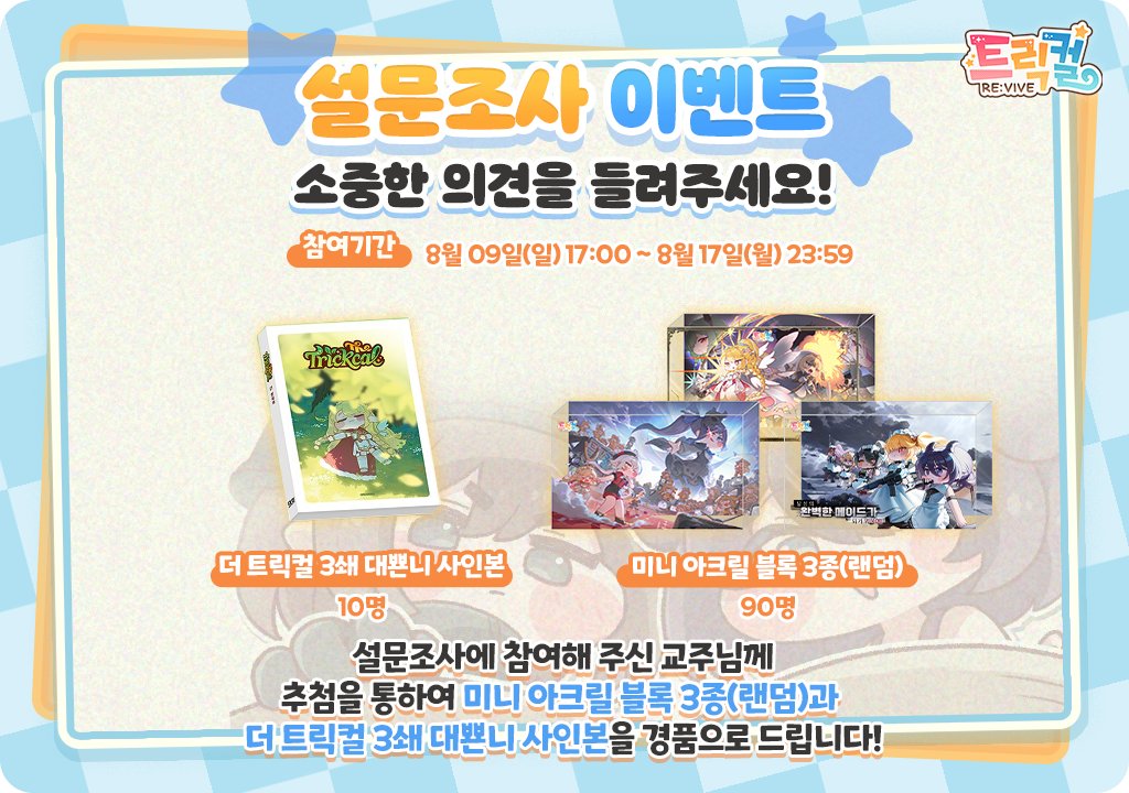 Trickcal_Re's tweet photo. [이벤트] 교주님의 의견을 들려주세요! 설문조사 이벤트 진행 안내(~8월 17일)

트릭컬 리바이브가 3주년이 다가오고 있어요!
3주년에 앞서 교주님들께 더욱 즐거움을 드리기 위해 설문조사 이벤트가 진행됩니다.

이벤트의 자세한 내용은 아래를 ���고해 주세요.

1. 설문 응답 기간
- 08/09(일) 17:00 ~ 08/17(월) 23:59

2. 참�� 방법
- 링크를 클릭하여 설문지 작성 후 제출하면 참여 완료!
https://t.co/7mLIkROihT

3. 당첨자 발표
- 이벤트 종료 후 설문조사 접수 시 수집된 이메일로 개별 안내

4 .당첨 경품
- 미니 아크릴 블록 3종(랜덤) 90명
- 더 트릭컬 3쇄 사인본 10명

참고사항
- 본 설문조사 내용은 향후 콘텐츠 개선 및 서비스 관련 안내를 위한 참고 자료로 활용될 수 있습니다.
- 설문조사 참여는 계정 당 최대 1회만 진행 가능합니다.
- 작성된 질문은 검토 후 선정된 질문에 한해 답변이 진행될 예정입니다.

설문조사에 참여해 주시는 교주님들께 진심으로 감사드리며,
보내주신 의견을 참고해 더 나은 트릭컬 리바이브가 될 수 있도록 최선을 다하겠습니다.