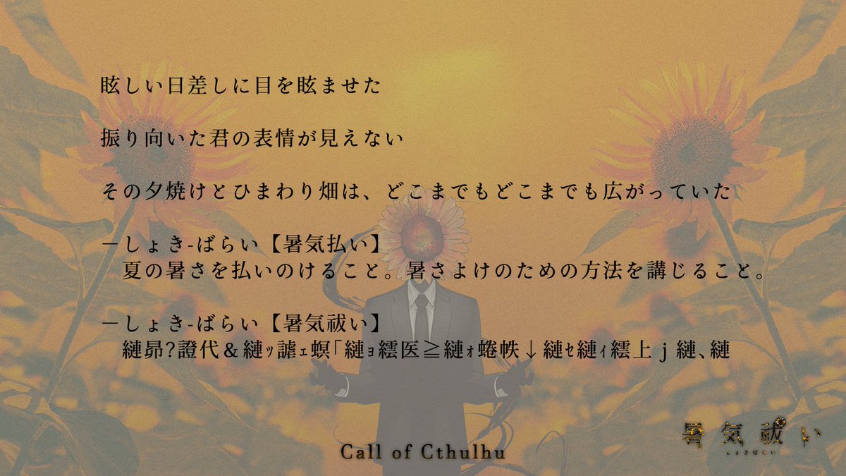 0rira_3's tweet photo. クトルゥフ神話TRPG「暑気祓い」

https://t.co/vvYJJUGudI

▼PC1人＋NPC/KPCの1人をKPが出すタイマン形式
▼真夏のひまわり畑、半クローズド、ホラー
▼現代想定だが真夏のひまわり畑が演出できれば場所時代不問（改変要）

シナリオ本文・素材セット無料公開しました～🌻

#みんなの夏TRPGシナリオ https://t.co/S2pNVCP3x5