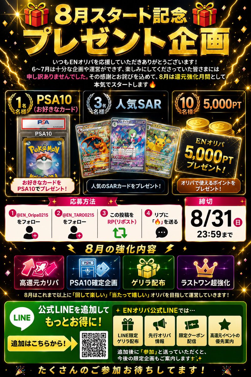 EN_Oripa0215's tweet photo. 🎁【8月スタート記念】🎁

いつもENオリパを応援していただきありがとうございます！

6〜7月は十分な企画や運営ができず、楽しみにしてくださっていた皆さまには申し訳ありませんでした🙇‍♂️

その感謝とお詫びを込めて、8月は還元強化月間として本気でスタートします🔥

━━━━━━━━━━
🎁 プレゼント企画 🎁
━━━━━━━━━━

🏆 PSA10（お好きなカード）× 1名様
🏆 人気SAR × 3名様
🏆 5,000PT × 10名様

━━━━━━━━━━
【応募方法】※必ずご確認ください
━━━━━━━━━━

以下①〜④をすべて実施で応募完了となります👇

① @EN_Oripa0215 をフォロー
② @EN_TARO0215 をフォロー
③ この投稿をRP（リポスト）
④ この投稿に「🔥」をリプライ

※①〜④のいずれかが抜けている場合は対象外となります

⏰ 締切：8/31 23:59まで

━━━━━━━━━━
🔥 8月の強化内容 🔥
━━━━━━━━━━

⚡ 高還元オリパ
⚡ PSA10確定企画
⚡ ゲリラ配布
⚡ ラストワン超強化

━━━━━━━━━━
📲 さらにお得なお知らせ 📲
━━━━━━━━━━

ENオリパ公式LINEでは…

🎁 LINE限定ゲリラ配布
🎁 先行オリパ情報
🎁 限定クーポン配信
🎁 高還元イベントの優先案内

を配信予定です🔥

👉 公式LINE追加はこちら
🔗 https://t.co/6NkjcuURWh

追加後に 「参加」 と送っていただくと、今後の限定企画もご案内します✨

8月はこれまで以上に**「回して楽しい」「当たって嬉しい」オリパ**を目指して運営していきます！

たくさんのご参加お待ちしてます🙌

#ポケカ #オリパ #プレゼント企画 #PSA10 #ポケモンカード #ENオリパ