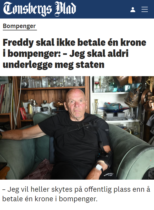enterfx's tweet photo. "Jeg vil heller skytes på offentlig plass enn å betale én krone i bompenger."
 
Freddy Voldstad har drevet bruktbutikken «Mormors kjeller» siden 70-tallet. Nå tar han på nytt opp kampen mot bompengeselskapet og staten.
– De kan ta alt jeg eier, det spiller ingen rolle. Jeg skal aldri underlegge meg staten, sier Freddy Voldstad. 
 
Fakturaer fra bomselskapene dukker stadig opp, men betalt blir de neppe. I 2011 var Voldstad i samme situasjon.
– De havner i søppelkassa, og det skal de fortsette med, sier han.
 
Voldstad mener bompengeordningen er rent tyveri, og tar seg derfor ikke bryet med å betale, selv om han daglig kjører gjennom samtlige bomringer.
– Det er et menneskerettighetsbrudd at staten bare kan komme å stjele penger fra helt vanlige folk, mener han. 
...