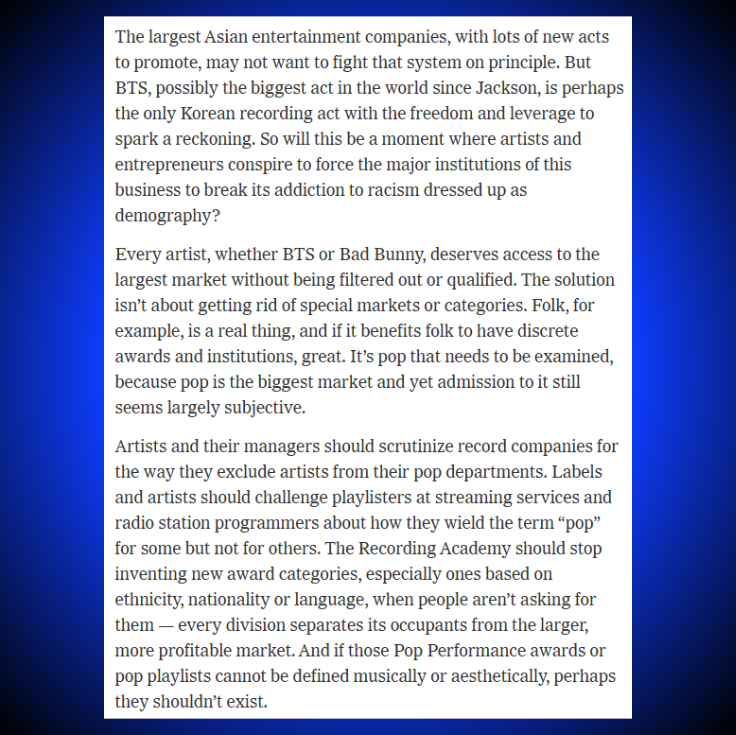 TheePopCore's tweet photo. The New York Times on BTS' Grammy withdrawal.

“The largest Asian entertainment companies, with lots of new acts to promote, may not want to fight that system on principle. But BTS, possibly the biggest act in the world since Jackson, is perhaps the only Korean recording act with the freedom and leverage to spark a reckoning.

So will this be a moment where artists and entrepreneurs conspire to force the major institutions of this business to break its addiction to racism dressed up as demography?

Every artist, whether BTS or Bad Bunny, deserves access to the largest market without being filtered out or qualified.”