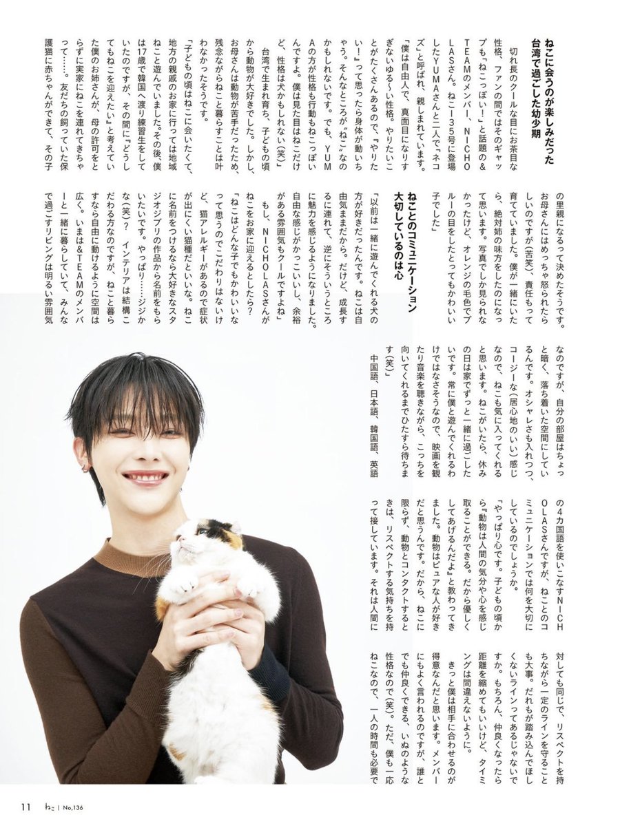 minisodeweno's tweet photo. nico's neko magazine interview 🍓😸

📄 "used to look forward to seeing cats during childhood back in taiwan"
> with his almond-shaped eyes and playful personality, &team member nicholas is known among fans for such contrast - making him "just like a cat!" he and yuma, who appeared in issue 135, are both affectionately called "nekoz."

🍓 i'm a free spirit with a laid-back personality. i don't take things too seriously. i have so many things i wanna do, so when i think, 'i wanna do this!' my body just starts moving on its own. maybe that's what makes me 'cat-like.' but yuma is even more cat-like in both personality and behavior. i may look like a cat, but my personality is more like a dog 😹

> born and raised in taiwan, he's loved animals since he was young. however, since his mother wasn't comfortable around animals, he unfortunately wasn't able to live with a cat. 

🍓 when i was a kid, i wanted to see cats so badly that i'd visit my relatives in the countryside just to play with stray cats. later on, when i was 17, i moved to south korea to be a trainee, and during that time, my older sister who had been thinking, 'i really want to get a cat,' brought one home without my mom's permission. apparently, a friend's rescue cat had kittens, so she decided to adopt one of them. and apparently my mom got really mad 😅, but my sister took full responsibility for raising it. if i had been there, i definitely would've taken my sister's side. i only saw pictures, but it's a really cute cat with orange fur and blue eyes.