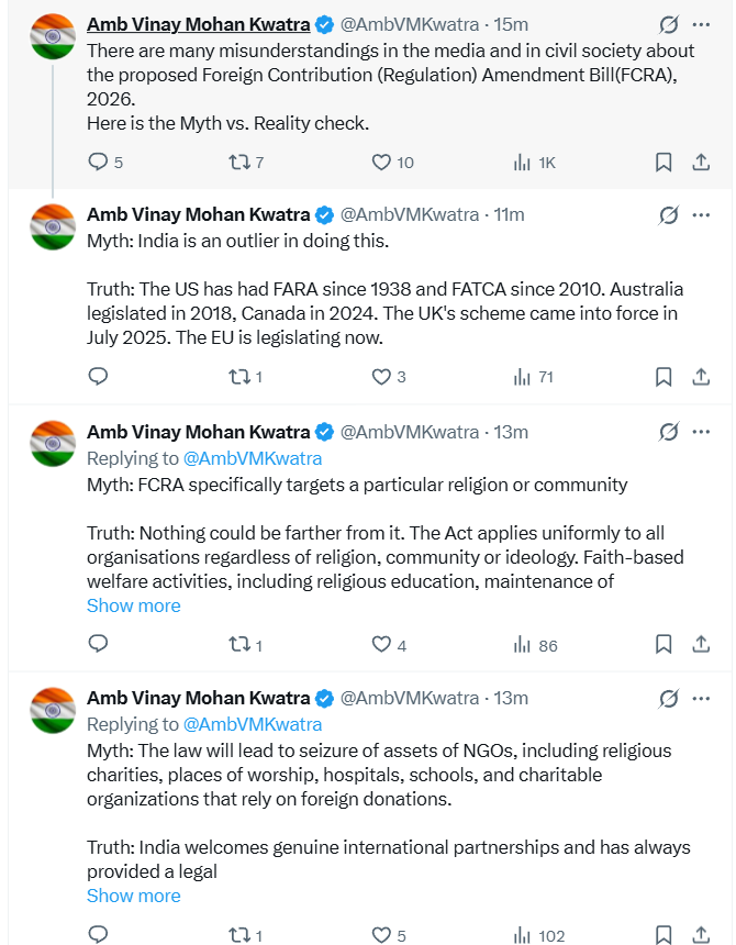 ANI's tweet photo. India's Ambassador to the US, Vinay Mohan Kwatra tweets, "There are many misunderstandings in the media and in civil society about the proposed Foreign Contribution (Regulation) Amendment Bill(FCRA), 2026. Here is the Myth vs. Reality check.
Myth: India is an outlier in doing this.
Truth: The US has had FARA since 1938 and FATCA since 2010. Australia legislated in 2018, Canada in 2024. The UK's scheme came into force in July 2025. The EU is legislating now.
Myth: FCRA specifically targets a particular religion or community
Truth: Nothing could be farther from it. The Act applies uniformly to all organisations regardless of religion, community or ideology. Faith-based welfare activities, including religious education, maintenance of places of worship, and charitable work by organisations of every faith, continue to be eligible for foreign funding.
Myth: The law will lead to seizure of assets of NGOs, including religious charities, places of worship, hospitals, schools, and charitable organizations that rely on foreign donations.
Truth: India welcomes genuine international partnerships and has always provided a legal framework within which such contributions can be received and utilised. When a registration is cancelled or surrendered, foreign contributions and the assets created from them already vest in a State Government authority. This has been in force since 2010. It is not new. What the 2026 Bill adds is a designated authority to safeguard those assets — and a way back. If the organisation restores its registration, all assets and unused funds are returned in full. Places of worship carry their own protection. Where a cancelled association has created property connected to a place of worship, that property goes to another FCRA-registered association of the same faith to ensure continuity of worship.
Myth: FCRA has adversely impacted the working of NGOs and charitable organization and the new amendment would further restrict their ability to operate in India.
Truth: In reality, foreign money inflows into India have been rising, not falling. Foreign contributions to registered organisations grew from roughly $1.2 billion in 2010–11 to $2.67 billion in 2024–25. India has over 3 million NGOs. A bare fraction of these, only 14,450, hold FCRA registration. Thus, the overwhelming majority of the civil society organizations are entirely outside the Act. FCRA does not stop anyone from accepting foreign charity, research grants or humanitarian aid. It asks three things — register, receive the money through laid down process, report what you did with it.
Myth: India is framing a new law to cut off foreign aid to civil society.
Truth: Regulation of foreign financial flows in public and political spaces is a sovereign step driven by national security concerns. It is an accepted feature of modern governance in many democracies around the world. The first FCRA in India came in 1976. It was replaced in 2010 with a more modern framework, and strengthened by amendments in 2016, 2018 and 2020. The 2026 Bill and Rules are the next step in the same direction: more transparency, better governance, clearer rules. The fact is that the law does not forbid Indians from receiving foreign donations or shut down law abiding civil society. Tens of thousands of associations are registered under FCRA and routinely receive foreign funds for health, education, disaster relief, research and humanitarian work."