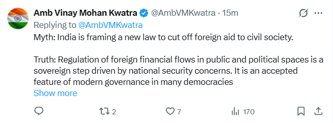 ANI's tweet photo. India's Ambassador to the US, Vinay Mohan Kwatra tweets, "There are many misunderstandings in the media and in civil society about the proposed Foreign Contribution (Regulation) Amendment Bill(FCRA), 2026. Here is the Myth vs. Reality check.
Myth: India is an outlier in doing this.
Truth: The US has had FARA since 1938 and FATCA since 2010. Australia legislated in 2018, Canada in 2024. The UK's scheme came into force in July 2025. The EU is legislating now.
Myth: FCRA specifically targets a particular religion or community
Truth: Nothing could be farther from it. The Act applies uniformly to all organisations regardless of religion, community or ideology. Faith-based welfare activities, including religious education, maintenance of places of worship, and charitable work by organisations of every faith, continue to be eligible for foreign funding.
Myth: The law will lead to seizure of assets of NGOs, including religious charities, places of worship, hospitals, schools, and charitable organizations that rely on foreign donations.
Truth: India welcomes genuine international partnerships and has always provided a legal framework within which such contributions can be received and utilised. When a registration is cancelled or surrendered, foreign contributions and the assets created from them already vest in a State Government authority. This has been in force since 2010. It is not new. What the 2026 Bill adds is a designated authority to safeguard those assets — and a way back. If the organisation restores its registration, all assets and unused funds are returned in full. Places of worship carry their own protection. Where a cancelled association has created property connected to a place of worship, that property goes to another FCRA-registered association of the same faith to ensure continuity of worship.
Myth: FCRA has adversely impacted the working of NGOs and charitable organization and the new amendment would further restrict their ability to operate in India.
Truth: In reality, foreign money inflows into India have been rising, not falling. Foreign contributions to registered organisations grew from roughly $1.2 billion in 2010–11 to $2.67 billion in 2024–25. India has over 3 million NGOs. A bare fraction of these, only 14,450, hold FCRA registration. Thus, the overwhelming majority of the civil society organizations are entirely outside the Act. FCRA does not stop anyone from accepting foreign charity, research grants or humanitarian aid. It asks three things — register, receive the money through laid down process, report what you did with it.
Myth: India is framing a new law to cut off foreign aid to civil society.
Truth: Regulation of foreign financial flows in public and political spaces is a sovereign step driven by national security concerns. It is an accepted feature of modern governance in many democracies around the world. The first FCRA in India came in 1976. It was replaced in 2010 with a more modern framework, and strengthened by amendments in 2016, 2018 and 2020. The 2026 Bill and Rules are the next step in the same direction: more transparency, better governance, clearer rules. The fact is that the law does not forbid Indians from receiving foreign donations or shut down law abiding civil society. Tens of thousands of associations are registered under FCRA and routinely receive foreign funds for health, education, disaster relief, research and humanitarian work."