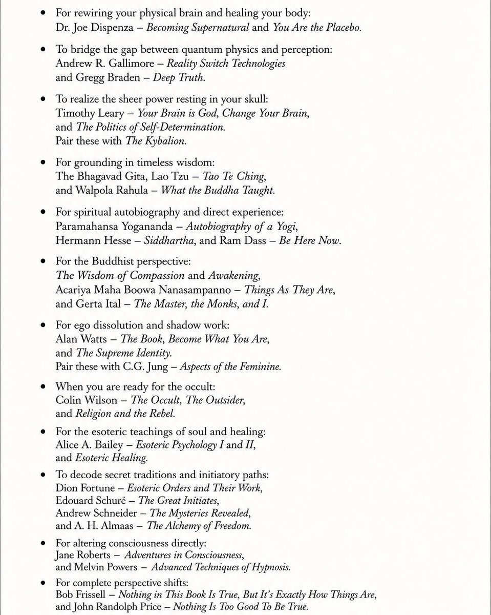niyetsel's tweet photo. I have spent years building a heavy esoteric library. These texts will completely dismantle your old belief systems. And you do not need to rush through them.

for rewiring your physical brain and healing your body, Dr. Joe Dispenza is mandatory. Read Becoming Supernatural and You Are the Placebo.

Then you have to bridge the gap between quantum physics and perception. Reality Switch Technologies by Andrew R. Gallimore and Gregg Braden’s Deep Truth do this perfectly.

If you want to realize the sheer power resting in your skull, look into Timothy Leary. Your Brain is God, Change Your Brain, and The Politics of Self-Determination are essential. I highly recommend pairing these with The Kybalion to master universal laws.

Do not just read modern pop psychology for grounding. Go to the roots. The Bhagavad Gita, Lao Tzu’s Tao Te Ching, and Walpola Rahula’s What the Buddha Taught.

Paramahansa Yogananda’s Autobiography of a Yogi is famous for a reason. Add Siddhartha by Hermann Hesse and Ram Dass’ Be Here Now to that shelf.

For a deep dive into the Buddhist perspective, pick up The Wisdom of Compassion and Awakening, alongside Things As They Are by Acariya Maha Boowa Nanasampanno. Gerta Ital’s The Master, the Monks, and I is also a beautiful journey.

For ego dissolution and shadow work, Alan Watts is your guide. The Book, Become What You Are, and The Supreme Identity will shatter your illusions. Pair that with C.G. Jung’s Aspects of the Feminine to balance your internal psychological states.

When you are ready for the occult. Colin Wilson’s work is foundational. Read The Occult, The Outsider, and Religion and the Rebel.

Alice A. Bailey is dense but necessary. Esoteric Psychology I and II, alongside Esoteric Healing, explain the true nature of disease and the soul.

Dion Fortune’s Esoteric Orders and Their Work and Edouard Schuré’s The Great Initiates decode secret traditions beautifully. Follow those up with Andrew Schneider’s The Mysteries Revealed and A. H. Almaas’ The Alchemy of Freedom.

For altering consciousness directly, explore Jane Roberts’ Adventures in Consciousness and Melvin Powers’ Advanced Techniques of Hypnosis.

And for complete perspective shifts, read Bob Frissell’s Nothing in This Book Is True, But It's Exactly How Things Are. Then balance it with John Randolph Price’s Nothing Is Too Good To Be True.

Read slowly..

knowledge is only a rumor until it lives in your bones.