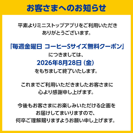 ministopfan's tweet photo. 平素よりミニストップアプリをご利用いただき、誠にありがとうございます。
このたび、誠に勝手ながら「毎週金曜日 コーヒーSサイズ無料クーポン」につきましては、2026年8月28日（金）をもちまして終了させていただくこととなりました。
これまで本クーポンをご利用いただきましたお客さまには、格別のご愛顧を賜りましたこと、心より御礼申し上げます。
今後もお客さまにお楽しみいただける企画・サービスの充実に努めてまいりますので、何卒ご理解を賜りますとともに、引き続きミニストップアプリをご愛顧くださいますようお願い申し上げます。