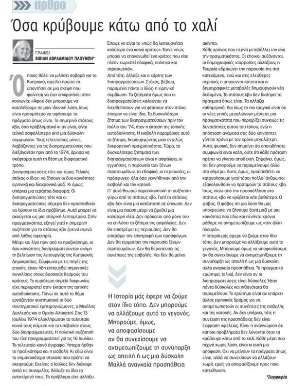 DefteriAnaynos1's tweet photo. Vivian Avraamidou Ploumbis
«Όσα κρύβουμε κάτω από το χαλί». Το σημερινό μου άρθρο για τον ΠΟΛΙΤΗ:

Όποιος θέλει να μιλήσει σοβαρά για το Κυπριακό, οφείλει πρώτα να απαντήσει σε μια σκέψη που φαίνεται να έχει επικρατήσει στην κοινωνία:

«Αφού δεν μπορούμε να καταλήξουμε σε μια ιδανική λύση, ίσως είναι προτιμότερο να αφήσουμε τα πράγματα όπως είναι. Το σημερινό στάτους κβο, όσο προβληματικό κι αν είναι, είναι τελικά ασφαλέστερο από μια δύσκολη συμφωνία».

Τους τελευταίους μήνες, διαβάζοντας για τις διαπραγματεύσεις που διεξάγονταν πριν από το 1974, άρχισα να σκέφτομαι αυτή τη θέση με διαφορετικό τρόπο. Διαπραγματεύσεις τότε και τώρα. Τελικός στόχος ο ίδιος· να ζήσουν οι δυο κοινότητες ειρηνικά και διαχρονικά μαζί. Κι όμως, υπάρχει μια τεράστια διαφορά:

Οι διαπραγματεύσεις τότε και οι διαπραγματεύσεις σήμερα δεν προσπαθούν να λύσουν το ίδιο πρόβλημα.
Αυτό μπορεί να ακούγεται σαν μια ιστορική λεπτομέρεια. Στην πραγματικότητα, εξηγεί γιατί η σημερινή συζήτηση για το στάτους κβο ξεκινά συχνά από λάθος αφετηρία.

Μέχρι και λίγο πριν από το πραξικόπημα, οι δύο κοινότητες διαπραγματεύονταν ακόμη τη βελτίωση της λειτουργίας της Κυπριακής Δημοκρατίας. Σύμφωνα με τις πηγές της εποχής, είχαν ήδη επιτευχθεί σημαντικές συγκλίσεις στους βασικούς θεσμούς του κράτους. Το κυριότερο σημείο διαφωνίας είχε περιοριστεί στην έκταση της τοπικής αυτοδιοίκησης. Πάνω σε αυτό το θέμα εργάζονταν συστηματικά οι δύο συνταγματικοί εμπειρογνώμονες, ο Μιχάλης Δεκλερής και ο Ορχάν Αλτικατσί. Στις 13 Ιουλίου 1974 ολοκλήρωσαν το τελευταίο κοινό τους κείμενο και το υπέβαλαν στους δύο διαπραγματευτές. Η πολιτική συζήτησή του είχε προγραμματιστεί για τις 16 Ιουλίου. Το τελευταίο κοινό έγγραφο. Ύστερα ήρθαν το πραξικόπημα και η εισβολή.
Κι εδώ είναι το σημαντικότερο στοιχείο που πρέπει να σκεφτούμε: Εκείνος ο Ιούλιος δεν διέκοψε απλά τις συνομιλίες. Άλλαξε το ίδιο το αντικείμενό τους. Το πρόβλημα είχε αλλάξει. Έπαψε να είναι το «πώς θα λειτουργήσει καλύτερα ένα κοινό κράτος». Έγινε «πώς μπορεί να επανενωθεί ένα κράτος που είχε πλέον χωριστεί εδαφικά, πολιτικά και στρατιωτικά».

Από τότε, άλλαξε και ο χάρτης των διαπραγματεύσεων. Στόχος, βέβαια, παραμένει πάντα ο ίδιος· η ειρηνική συμβίωση. Τα ζητήματα όμως που οι διαπραγματεύσεις καλούνται να διευθετήσουν για να φτάσουν στον στόχο, έπαψαν να είναι ίδια. Το δυσκολότερο ζήτημα των διαπραγματεύσεων πριν τον Ιούλιο του 74 ήταν η έκταση της τοπικής αυτοδιοίκησης. Η εισβολή παραμέρισε αυτό το ζήτημα, δημιουργώντας μια εντελώς διαφορετική πραγματικότητα. Τώρα, τα δυσκολότερα ζητήματα των διαπραγματεύσεων είναι η ασφάλεια, οι εγγυήσεις, η παρουσία των ξένων στρατευμάτων, το εδαφικό, οι περιουσίες, οι πρόσφυγες· όλα όσα γεννήθηκαν από την εισβολή και την κατοχή.

Αυτά ακριβώς τα ζητήματα καθορίζουν και το στάτους κβο. «Όσα γεννήθηκαν από την εισβολή και την κατοχή». Γεννήθηκαν, μεγάλωσαν, και συνεχίζουν να παράγουν νέα προβλήματα. Γι' αυτό θεωρώ παραπλανητική τη συζήτηση γύρω από το στάτους κβο. Γιατί το στάτους κβο δεν είναι μια κατάσταση σε ύπνωση. Δεν είναι μια παύση μέχρι να βρεθεί μια καλύτερη ιδέα. Δεν πρόκειται από μόνο του να επιλύσει το ζήτημα της ασφάλειας. Δεν θα επιστρέψει τις περιουσίες. Δεν θα επιτρέψει την επιστροφή των προσφύγων. Δεν θα τερματίσει την παρουσία ξένων στρατευμάτων. Δεν θα θεραπεύσει τις συνέπειες της εισβολής. Και δεν θα μείνει ακίνητο.

Κάθε χρόνος που περνά μεταβάλλει την ίδια την πραγματικότητα. Οι έποικοι αυξάνονται, οι δημογραφικές ισορροπίες αλλάζουν, η Τουρκία εδραιώνει την παρουσία της στα κατεχόμενα, ενώ και στις ελεύθερες περιοχές η υπογεννητικότητα και οι δημογραφικές μεταβολές δημιουργούν νέα δεδομένα. Το στάτους κβο δεν διατηρεί τα πράγματα όπως είναι. Τα αλλάζει καθημερινά. Και ίσως το πιο τραγικό είναι ότι οι νέες γενιές μεγαλώνουν μέσα σε μια πραγματικότητα που περιορίζει συνεχώς τις δυνατότητες αυτού του τόπου, ενώ η απόσταση ανάμεσα στις δύο κοινότητες γίνεται χρόνο με τον χρόνο μεγαλύτερη.

Φυσικά, αυτό δεν σημαίνει ότι οποιαδήποτε συμφωνία είναι καλή ούτε ότι κάθε πρόταση πρέπει να γίνεται αποδεκτή. Σημαίνει, όμως, ότι δεν μπορούμε να παραμείνουμε άλλο στο σήμερα. Αυτό, όμως, προϋποθέτει να κατανοήσουμε γιατί τόσοι πολλοί άνθρωποι εξακολουθούν να προτιμούν το στάτους κβο.

Ίσως, πίσω από την προσκόλληση στο στάτους κβο να κρύβεται κάτι βαθύτερο. Ο φόβος. Ο φόβος ότι μια λύση θα μας υποχρεώσει να ζήσουμε ξανά μαζί με μια κοινότητα που εδώ και πενήντα χρόνια μάθαμε να αντιμετωπίζουμε ως «την άλλη πλευρά». Είναι ένας πραγματικός φόβος. Δεν πρέπει ούτε να τον αγνοούμε ούτε να τον υποτιμούμε. Αλλά αξίζει να θυμόμαστε και κάτι ακόμη.

Καμία κοινωνία στον κόσμο δεν αποτελείται από ανθρώπους χωρίς διαφορές. Διαφορές στην καταγωγή, στη γλώσσα, στη θρησκεία, στις ιστορικές μνήμες υπάρχουν παντού. Αυτό που κάνει τις δημοκρατίες να λειτουργούν δεν είναι η απουσία των διαφορών. Είναι η ύπαρξη κανόνων που επιτρέπουν στους ανθρώπους να ζουν μαζί παρά τις διαφορές τους.

Η ιστορία μάς έφερε να ζούμε στον ίδιο τόπο. Δεν μπορούμε να αλλάξουμε αυτό το γεγονός. Μπορούμε όμως να αποφασίσουμε αν θα συνεχίσουμε να αντιμετωπίζουμε τη συνύπαρξη ως απειλή ή ως μια δύσκολη, αλλά αναγκαία προσπάθεια.

Το πραγματικό ερώτημα, τελικά, δεν είναι αν οι διαπραγματεύσεις είναι δύσκολες. Ήταν πάντα δύσκολες και πιθανότατα θα παραμείνουν. Το ερώτημα είναι αν υπάρχει άλλος ειρηνικός δρόμος για να αντιμετωπιστούν οι συνέπειες της εισβολής και της κατοχής. Αν δεν υπάρχει, τότε η συνέχιση της προσπάθειας δεν είναι έκφραση αφέλειας. Είναι η αναγνώριση ότι κάποια προβλήματα δεν λύνονται όταν τα κρύβουμε κάτω από το χαλί.

Κάθε μέρα που περνά χωρίς λύση είναι κι αυτή μια απόφαση. Όχι να μείνουν τα πράγματα όπως είναι, αλλά να συνεχίσουν να αλλάζουν χωρίς εμείς να αποφασίζουμε προς ποια κατεύθυνση.
See less