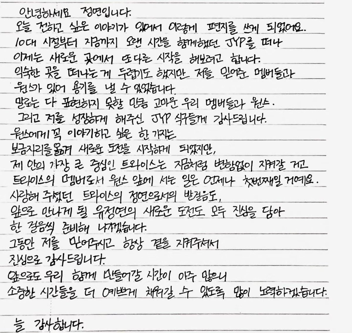 twicepopbase's tweet photo. JEONGYEON is officially leaving JYP Entertainment.

Hello, this is Jeongyeon.

There was something I wanted to tell you today, so I ended up writing this letter.

From my teenage years until now, I have spent so many years together with JYP, but now I’m going to leave JYP and try to make a new beginning somewhere else.

Leaving a place that I’m familiar with is frightening, but having the members and ONCE, who have always believed in me, gave me the courage to take this step.

To our members and ONCE, whom I can’t express enough gratitude toward with words, and to everyone at JYP who helped me grow, I sincerely want to say thank you.

There is one thing I especially want to tell ONCE. Although I’m moving to a new home and beginning a new challenge, TWICE, which is the greatest center of my life, will remain unchanged just as it is now. As a member of TWICE, standing in front of ONCE will always be my first priority.

I will sincerely put my heart into every step forward—from continuing my journey as the Jeongyeon of TWICE whom you have loved, to the new challenges that Jeongyeon will face in the future—and I will prepare for each one step by step.

Thank you sincerely for believing in me all this time and for always staying by my side.

We still have so much time ahead of us to create together, so I will work hard to fill those precious moments with even more beautiful memories.
