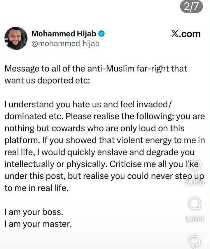 Real_Ames's tweet photo. 🚨 THIS IS REAL. I CHECKED.

 This is a  post  from Mohammed Hijab's verified X account.

His words:

“I am your boss. I am your master.”

And in another post:

“We are now your masters. We are here to stay. This is our country.”

Excuse me?? 😳

People are constantly lectured about “tolerance” and “coexistence,” but rhetoric about being someone else's master, enslaving people, and declaring their country yours isn't coexistence. It's deliberately inflammatory and deserves to be called out.

When someone publicly tells people “I am your master,” believe me, I'm going to pay attention.

Coexistence doesn't require submission. Period.