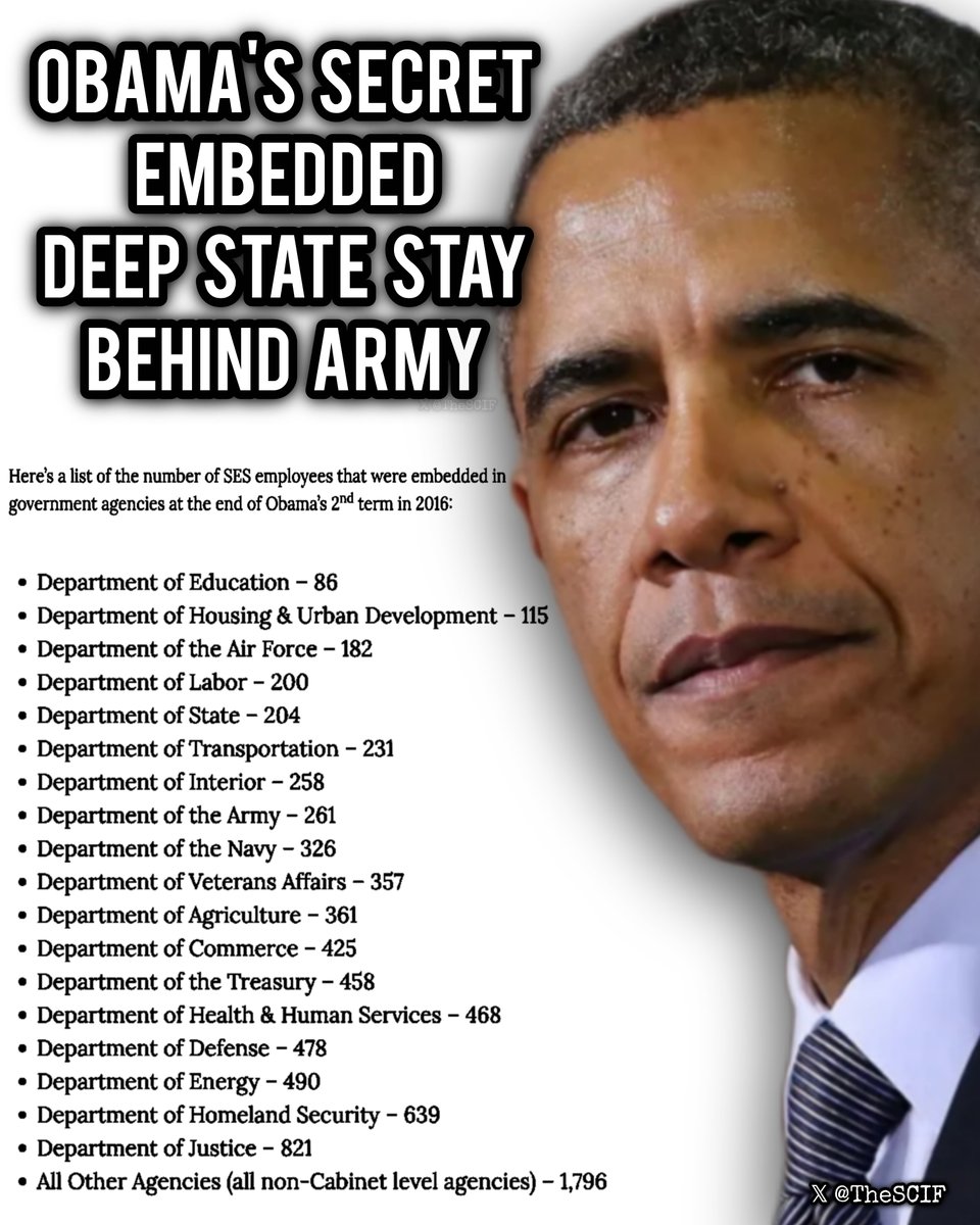 TheSCIF's tweet photo. Barack Obama's patriot purge in the U.S. government that created a secret deep state stay behind army.

This is the origin of the Obama-era deep state that's actively undermining Trump, his administration, and America itself.

Even though this has deep intelligence ties, this is not the CIA, the FBI, or the NSA, this is another piece of the operation, this is the SES. The Senior Executive Service, created under Carter, and weaponized under Obama.

In December 2015, one single executive order turned 8,000 "civilian generals" into a stay-behind army. Replaced 6,000+ of them with Obama deep state loyalists.

Embedding this "army" in every single agency:

- Department of Education: 86
- Department of Housing & Urban Development: 115
- Department of Air Force: 182
- Department of Labor: 200
- Department of State: 204
- Department of Transportation: 231
- Department of Interior: 258
- Department of the Army: 261
- Department of the Navy: 326
- Department of Veteran Affairs: 357
- Department of Agriculture: 361
- Department of Commerce: 425
- Department of Treasury: 458
- Department of Health & Human Services: 468
- Department of War: 478
- Department of Energy: 490
- Department of Homeland Security: 639
- Department of Justice: 821
- ALL OTHER AGENCIES / NON-CABINENT: 1,796

These are just the ones we know of... There are more.

Obama then gutted the military. 197 flag officers, 9 commanding generals, nuclear commanders, along with THOUSANDS of other non-commanding officers.

Remember Benghazi? Carter Ham and Chuck Gaouette? Fired for trying to save Americans during the horrific Benghazi attack, overseen by Hillary Clinton.

Obama wasn't the boss. He was the front man. The SES is the real Deep State, the traitorous unelected force, loyal to Obama and other globalist scumbags who are still running the show and embedded in the Trump administration, under Trump, but actively working against him.

Next time you decide to think everything is so easy, or you think everything can be fixed at the flick of a pen... Think again. You have no idea what we are truly up against, but in the end, we will be victorious, because the will and passion inside American patriots, and the truth itself, will ALWAYS prevail.

Judgement is on its way, and it won't be pretty.