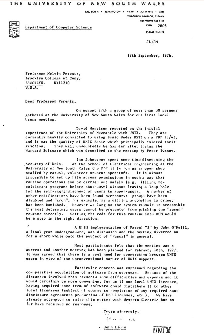 unix_byte's tweet photo. In September 1976, John Lions wrote to Melvin Ferentz of UNIX News, reporting that “more than 30 persons gathered at the University of New South Wales for our first local users meeting.” Lions was the author of the highly influential Lions’ Commentary on UNIX 6th Edition, with Source Code. Originally written as teaching material at the University of New South Wales, the book explained the UNIX kernel source code and, after its distribution was restricted, circulated for years as one of computing’s most famous underground texts.