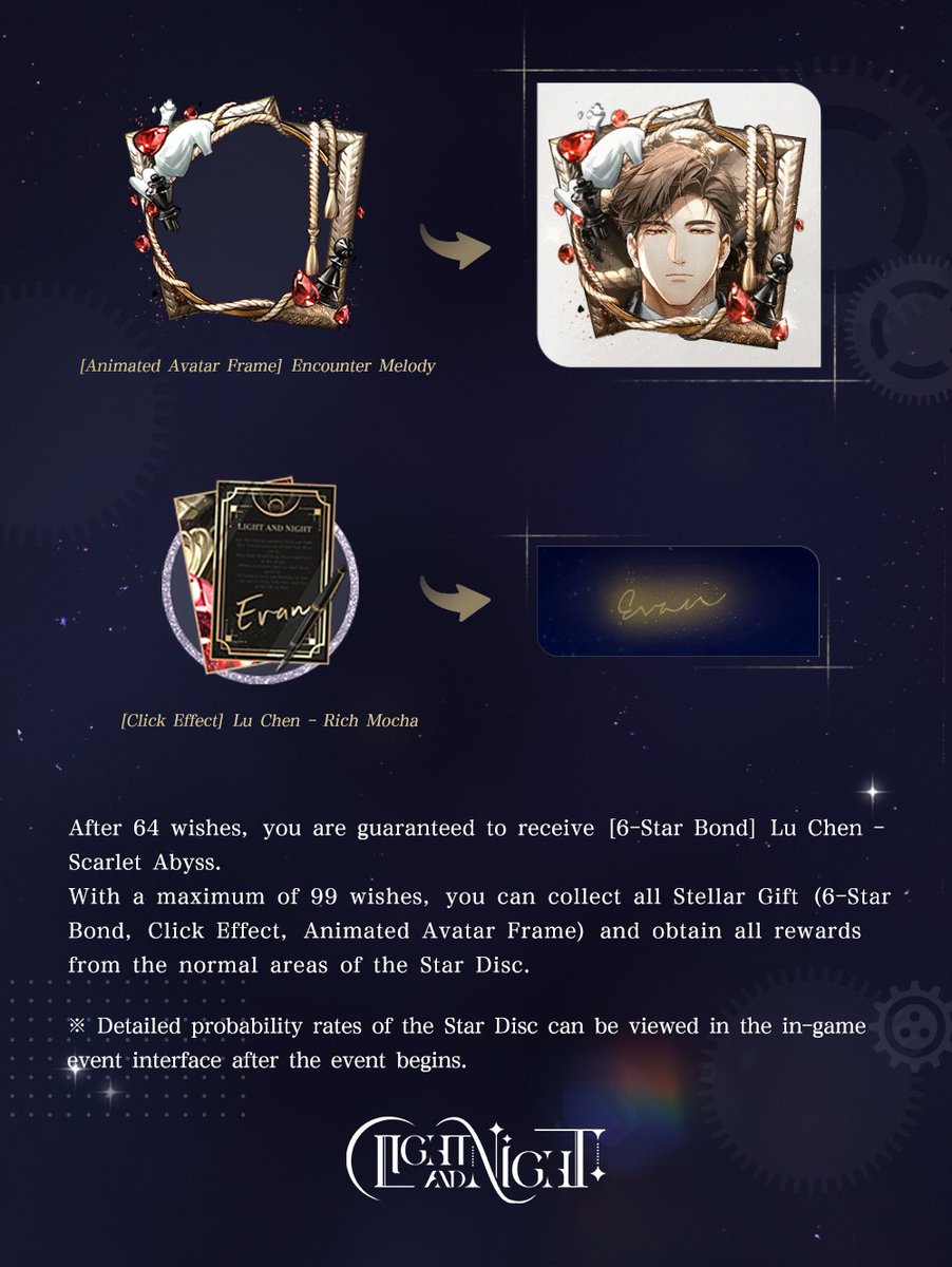 lightnnightsea's tweet photo. ✦ EVENT NOTICE ✦ STARRY WISH OF ENTWINED DREAMS – SCARLET ABYSS

✨ Event Period: August 14, 2026 05:00 (GMT+7) to August 22 04:59 (GMT+7)

✨ Event Overview: During the event, use the wish item [Starwish Bottle] or [Starwish Bottle - Crimson] to make a wish upon the stars. Designers have a chance to obtain: [6-Star Bond] Lu Chen - Scarlet Abyss, Click Effect [Lu Chen - Rich Mocha], Animated Avatar Frame [Encounter Melody], Ursa Minor, the item [Mirror Image - Crimson] (used to exchange for event-limited Makeup), Bond Cultivation Materials, and many other generous rewards.
After 64 wishes, you are guaranteed to receive [6-Star Bond] Lu Chen - Scarlet Abyss.
With a maximum of 99 wishes, you can collect all Stellar Gifts (6-Star Bond, Click Effect, Animated Avatar Frame) and obtain all rewards from the normal areas of the Star Disc.

✨ Gameplay Details:
✦ Use the wish item [Starwish Bottle] or [Starwish Bottle - Crimson] to make a wish upon the stars and spin the Star Disc. Each area on the Star Disc contains rewards such as Ursa Minor, the item [Mirror Image - Crimson] (used to exchange for event-limited Makeup), Bond Cultivation Materials, and more. Each time you make a wish, Designers receive 1 reward corresponding to the area where each golden planet stops.

✦ When 3 golden planets stop at the highlighted Special Observation Area at the same time, in addition to the 3 base rewards from this area, Designers also receive 1 additional random special reward: [Stellar Gift].
Each time you receive a Stellar Gift, Designers randomly obtain one of the following rewards: [6-Star Bond] Lu Chen - Scarlet Abyss, Click Effect [Lu Chen - Rich Mocha], or Animated Avatar Frame [Encounter Melody], with no duplicates.

✦ Making a wish not only grants random rewards, but as the number of wishes increases, Designers can also claim progress rewards on the [Starwish Trail].
Reaching 64 wishes guarantees [6-Star Bond] Lu Chen - Scarlet Abyss. Reaching other designated wish milestones also grant exclusive Unforgotten and many more rewards.
※ If Designers obtain [6-Star Bond] Lu Chen - Scarlet Abyss from the special reward [Stellar Gift] before reaching 64 wishes, the progress reward at the 64-wish milestone will automatically convert into an exclusive Unforgotten.

✦ Once all rewards from an area on the Star Disc have been claimed, that area will disappear, and its original probability will be redistributed among the remaining areas on the Star Disc.
As the number of wishes increases, the number of remaining areas on the Star Disc will decrease. As a result, the probability of 3 golden planets stopping at the illuminated [Special Observation Area] at the same time and receiving the special reward [Stellar Gift] also increases.
Once all [Stellar Gift] special rewards on the Star Disc have been claimed, Designers can immediately receive all remaining rewards from the normal areas of the Star Disc (excluding the highlighted Special Observation Area), as well as all remaining progress rewards on the [Starwish Trail]!
※ Designers are guaranteed to receive their 1st, 2nd, and 3rd Stellar Gift on or before the 88th, 95th, and 99th wish, respectively.

✨ Bond Story:
[6-Star Bond] Lu Chen - Scarlet Abyss comes with the voiced date story [At the Edge of Light and Night]. In the quiet stillness of the night, close your eyes and listen to the sweet, heart-fluttering moments that belong only to you and him. When this Bond is cultivated to a certain level, Designers obtain [Star Honey], the item used to unlock the voiced date story [At the Edge of Light and Night].
Additionally, Designers receive an exclusive voiced login greeting. Once the Bond Level and Affection Points reach certain requirements, it can be set in the Bond Story Rewards interface.

✨Notes:
There are two types of wish items: [Starwish Bottle] (permanent) and [Starwish Bottle - Crimson] (limited-time). Limited-time items will be consumed first.
[Starwish Bottle] obtained through value packs or exchanged with Polaris does not expire. It can be kept permanently and will remain usable when Starry Wish of Entwined Dreams returns in the future.
[Starwish Bottle - Crimson] obtained from the Misty Star Riddles - Scarlet Abyss event is a limited-time item and can be used until 04:59, August 22, 2026 (GMT+7). Any unused [Starwish Bottle - Crimson] will expire and disappear after the event ends. Please plan your usage accordingly.
※ Detailed probability rates of the Star Disc can be viewed in the in-game event interface after the event begins.

✦ Official Light and Night SEA Webshop: https://t.co/RMYQ86nqPD
✦ Join our Discord: https://t.co/Y1ilSKomzw
✦ Join our Facebook Community:  https://t.co/6ETQxSDCca

 #LightandNight