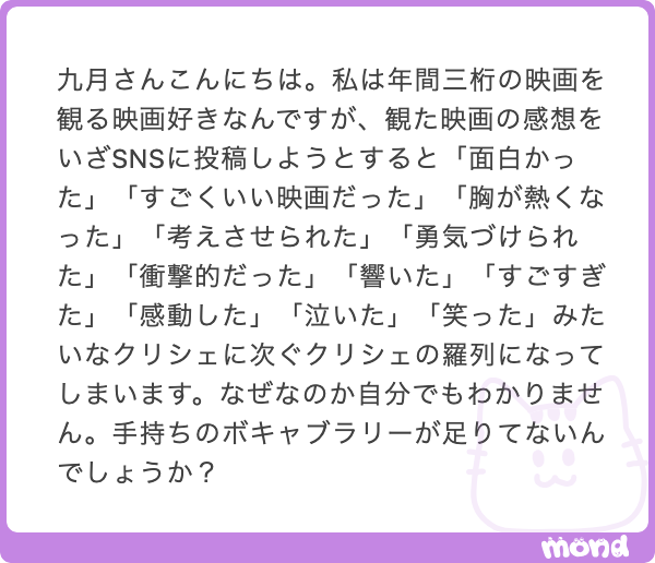 kugatsu_readio's tweet photo. 感想の書き方、ちょっといいの教えます。映画でも小説でも何でも使えます。

感想って、頭の中の整理がついていないものを、書きながら自分で発見していく営みだと思うんです。だから言葉がするする出てくる構文を使うべき。これが最大方針です。

したがって、「衝撃的だった」とか「面白かった」みたいな、言い切りの表現は使わないほうが良いんです。そういう言葉って、言い切れてしまうがゆえに次の言葉を導かないから。これはボキャブラリーの問題じゃなくて、いわば構文の問題です。文法的な話です。

だから、言い切ることの逆をやれば良いんです。「面白い映画は色々あるが」「衝撃的な展開もあったけれど」とか、意識的に「次の言葉が続かざるを得ない構文」を使うんです。そしたら、嫌でも次の何かを書かなきゃいけない。

「衝撃的な展開もあったけれど、その前のシーンが実はピリッと効いていて、」

書いてしまったものは仕方ないから、自分の中から書ける材料を探すんです。そしたらなんとか見つかるものがあります。それを書いていきます。これは、自分が書くまで自分でも気付いていなかった部分だったりします。あえて自分に負荷をかけて、祈るようなイメージです。

「衝撃的な展開もあったけれど、その前のシーンが実はピリッと効いていて、周到な構成の作品だった。ただ、」

たまに、次の文でひっくり返さざるを得ないようにします。これも自分への負荷です。繰り返しますが、感想を書くことは「思ってることを書く営み」じゃなく、「書きながら考える営み」です。だから自分にお題を与え続ける必要があるんです。

「衝撃的な展開もあったけれど、その前のシーンが実はピリッと効いていて、周到な構成の作品だった。ただ、観ている間はその周到さに気付かせない、一段上の周到さがあった。具体的には〜」

以下、これを満足するまで続けます。これだけでそれっぽい感想は書けるようになります。書けるようになるというか、原理的に書かざるを得なくなります。

なんとしても言葉を絶やさない、自分の中に何らかの「知らないもの」があると信じて、パスを出し続ける、そういうイメージでやってみてはいかがでしょうか。僕はそういうふうにしています。

そしたらば、自分の中に言葉を探す人のコント「深く潜れ」を添えておきます。作ったのは２０２３年くらいです。別にろくなのが出てこなくてもよくて、とりあえず自分にぶん投げてみる、自分を信じてパスを出してみるのが、いつだって大事なんだろうと思っています！
https://t.co/iaXOnDd3N3

僕もいっぱいいいの書きたいです！　お互いがんばりましょう！