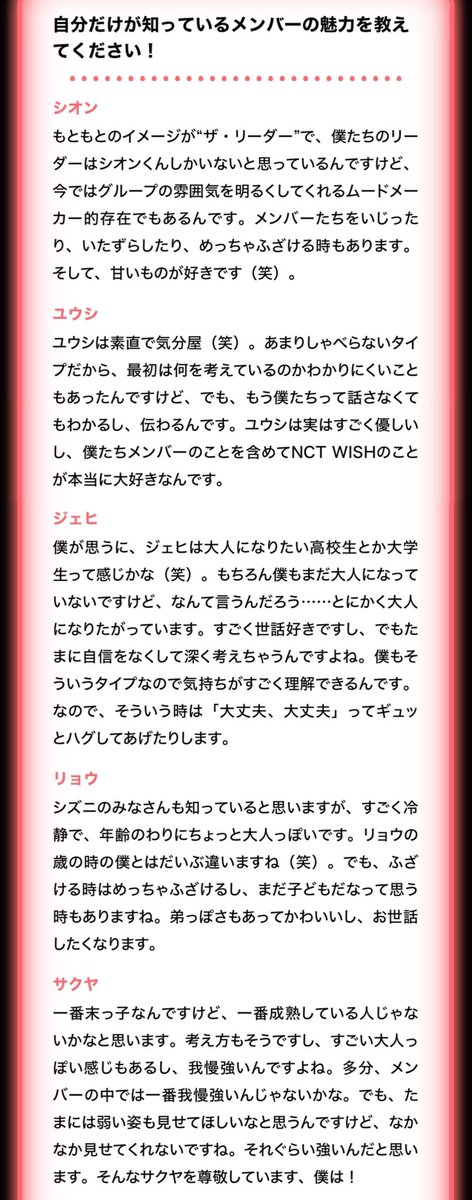 myr1ku's tweet photo. NCT WISH JAPAN MEMBERSHIP WISH ROOM 미공개 인터뷰 #리쿠 

「저만 알고있는 멤버의 매력을 알려 주세요」

시온
원래 이미지는 리더 그 자체라서, 우리들의 리더는 시온 군밖에 없다고 생각하는데, 지금은 그룹의 분위기를 밝게 만들어주는 무드메이커적인 존재이기도 해요.
멤버들을 놀리거나 장난치거나 엄청 까불 때도 있습니다. 그리고 단 것을 좋아해요 (웃음).

유우시
유우시는 솔직하고 변덕쟁이 (웃음). 별로 말이 없는 타입이라 처음에는 무슨 생각을 하고 있는지 알기 어려울 때도 있는데, 그래도 이제 우리들은 굳이 말하지 않아도 알 수 있고, 전해져요.
유우시는 사실 정말 상냥하고, 저희 멤버들을 포함해서 NCT WISH를 정말 좋아해요.

재희
제가 생각하기에 재희는 어른이 되고 싶어 하는 고등학생이나 대학생 같은 느낌이에요 (웃음). 물론 저도 아직 어른이 되지 않았지만, 뭐랄까…… 어쨌든 어른이 되고 싶어 해요.
남을 잘 챙기고, 하지만 가끔 자신감을 잃고 깊이 생각해버리기도 해요. 저도 그런 타입이라 그 마음을 아주 잘 이해할 수 있어요.
그래서 그럴 때는 “괜찮아, 괜찮아” 하면서 꼭 안아주기도 합니다.

료
시즈니 여러분도 알고 계시겠지만, 료는 굉장히 침착하고 나이에 비해 조금 어른스러워요.
료의 나이일 때의 저와는 상당히 달라요 (웃음). 하지만 장난칠 때는 엄청 장난치고, 아직 어린아이구나 싶을 때도 있어요.
동생같은 면도 있어서 귀엽고, 챙겨주고 싶어집니다.

사쿠야
가장 막내인데, 가장 성숙한 사람인 것 같아요. 생각하는 방식도 그렇고, 굉장히 어른스러워 보이는 느낌��� 있고, 인내심도 강해요.
아��� 멤버들 중에서는 인내심이 강하지 않을까요.
하지만 가끔은 약한 모습도 보여줬으면 좋겠는데, 좀처럼 보여주지 않네요. 그만큼 강한 사람이라고 생각합니다.
그런 사쿠야를 저는 존경하고 있습니다!