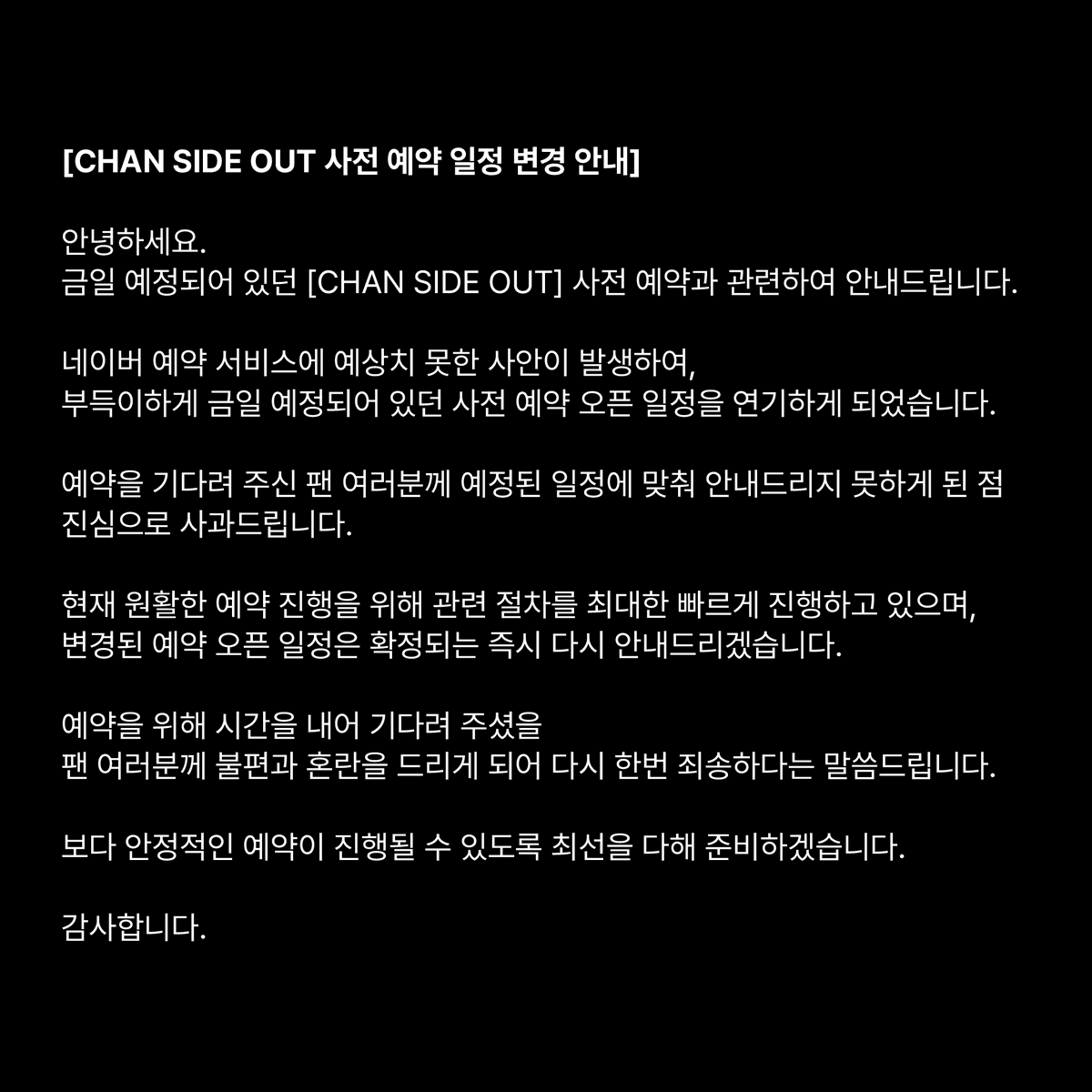 _B1A4OFFICIAL's tweet photo. [CHAN SIDE OUT 사전 예약 일정 변경 안내]

안녕하세요.
B1A4 매니지먼트 담당자 입니다. 

금일 예정되어 있던 
B1A4 GONGCHAN BIRTHDAY EXHIBITION 
[CHAN SIDE OUT] 사전 예약과 관련하여 안내드립니다.

네이버 예약 서비스에 예상치 못한 사안이 발생하여,
부득이하게 금일 예정되어 있던 사전 예약 오픈 일정을 연기하게 되었습니다.

예약을 기다려 주신 팬 여러분께 예정된 일정에 맞춰 안내드리지 못하게 된 점 진심으로 사과드립니다.

현재 원활한 예약 진행을 위해 관련 절차를 최대한 빠르게 진행하고 있으며,

변경된 예약 오픈 일정은 확정되는 즉시 다시 안내드리겠습니다.

예약을 위해 시간을 내어 기다려 주셨을 팬 여러분께 불편과 혼란을 드리게 되어 다시 한번 죄송하다는 말씀드립니다.

보다 안정적인 예약이 진행될 수 있도록 최선을 다해 준비하겠습니다. 
감사합니다.