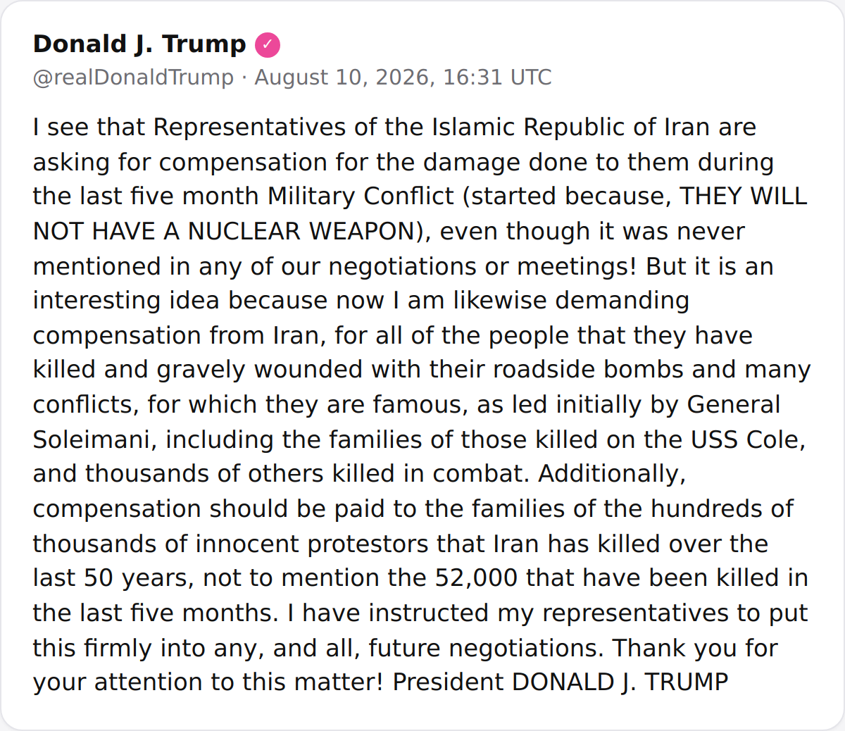 hey_itsmyturn's tweet photo. POTUS:
"I see that Representatives of the Islamic Republic of Iran are asking for compensation for the damage done to them during the last five month Military Conflict (started because, THEY WILL NOT HAVE A NUCLEAR WEAPON), even though it was never mentioned in any of our negotiations or meetings! But it is an interesting idea because now I am likewise demanding compensation from Iran, for all of the people that they have killed and gravely wounded with their roadside bombs and many conflicts, for which they are famous, as led initially by General Soleimani, including the families of those killed on the USS Cole, and thousands of others killed in combat. Additionally, compensation should be paid to the families of the hundreds of thousands of innocent protestors that Iran has killed over the last 50 years, not to mention the 52,000 that have been killed in the last five months. I have instructed my representatives to put this firmly into any, and all, future negotiations. Thank you for your attention to this matter! President DONALD J. TRUMP"