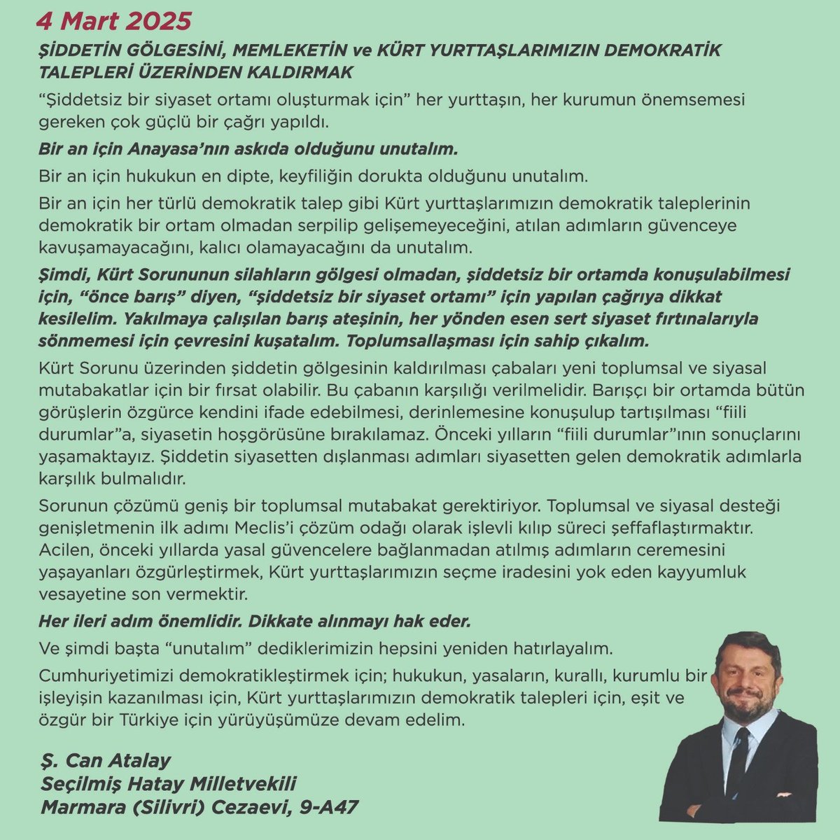 CanAtalay1's tweet photo. *“ŞİDDETİN GÖLGESİNİ, MEMLEKETİN ve KÜRT YURTTAŞLARIMIZIN DEMOKRATİK TALEPLERİ ÜZERİNDEN KALDIRMAK” İÇİN HATIRLATMA ve TAVRIMDIR!*

Şubat 2025’te “silahların bırakılması” çağrısından hemen sonra *ülkemizde; Anayasanın, yasaların, başta TBMM olmak üzere kurumların, kuralların askıda olduğunu dikkat merkezimizden kaçırmadan* ama *Kürt Sorunu’nda “silahlara veda çağrısı”nın başlatacağı yeni bir siyaset ortamını heba etmeden sürecin ülkemiz ve bölgemiz için önemli* sonuçları olacağını açıkladım.

Bugün de ülkemizde demokratik siyaset ortamının bir yıl öncesine göre daha olumsuz olduğunun altını çizerek *“şiddetsiz siyaset”* adımları önemlidir.

4 Mart 2025 tarihli açıklamamı tekrar paylaşıyorum.

“Şiddetsiz bir siyaset ortamı oluşturmak için” her yurttaşın, her kurumun önemsemesi gereken çok güçlü bir çağrı yapıldı. 

Bir an için Anayasa’nın askıda olduğunu unutalım.

Bir an için hukukun en dipte, keyfiliğin dorukta olduğunu unutalım.

Bir an için her türlü demokratik talep gibi Kürt yurttaşlarımızın demokratik taleplerinin demokratik bir ortam olmadan serpilip gelişemeyeceğini, atılan adımların güvenceye kavuşamayacağını, kalıcı olamayacağını da unutalım.

Şimdi, Kürt Sorununun silahların gölgesi olmadan, şiddetsiz bir ortamda konuşulabilmesi için, “önce barış” diyen, “şiddetsiz bir siyaset ortamı” için yapılan çağrıya dikkat kesilelim. Yakılmaya çalışılan barış ateşinin, her yönden esen sert siyaset fırtınalarıyla sönmemesi için çevresini kuşatalım. Toplumsallaşması için sahip çıkalım.

Kürt Sorunu üzerinden şiddetin gölgesinin kaldırılması çabaları yeni toplumsal ve siyasal mutabakatlar için bir fırsat olabilir. Bu çabanın karşılığı verilmelidir. Barışçı bir ortamda bütün görüşlerin özgürce kendini ifade edebilmesi, derinlemesine konuşulup tartışılması “fiili durumlar”a, siyasetin hoşgörüsüne bırakılamaz. Önceki yılların “fiili durumlar”ının sonuçlarını yaşamaktayız. Şiddetin siyasetten dışlanması adımları siyasetten gelen demokratik adımlarla karşılık bulmalıdır. 

Sorunun çözümü geniş bir toplumsal mutabakat gerektiriyor. Toplumsal ve siyasal desteği genişletmenin ilk adımı Meclis’i çözüm odağı olarak işlevli kılıp süreci şeffaflaştırmaktır. Acilen, önceki yıllarda yasal güvencelere bağlanmadan atılmış adımların ceremesini yaşayanları özgürleştirmek, Kürt yurttaşlarımızın seçme iradesini yok eden kayyumluk vesayetine son vermektir.

Her ileri adım önemlidir. Dikkate alınmayı hak eder. 
Ve şimdi başta “unutalım” dediklerimizin hepsini yeniden hatırlayalım.

Cumhuriyetimizi demokratikleştirmek için; hukukun, yasaların, kurallı, kurumlu bir işleyişin kazanılması için, Kürt yurttaşlarımızın demokratik talepleri için, eşit ve özgür bir Türkiye için yürüyüşümüze devam edelim. 

Ş. Can Atalay
Seçilmiş Hatay Milletvekili
Marmara (Silivri) Cezaevi, 9-A47