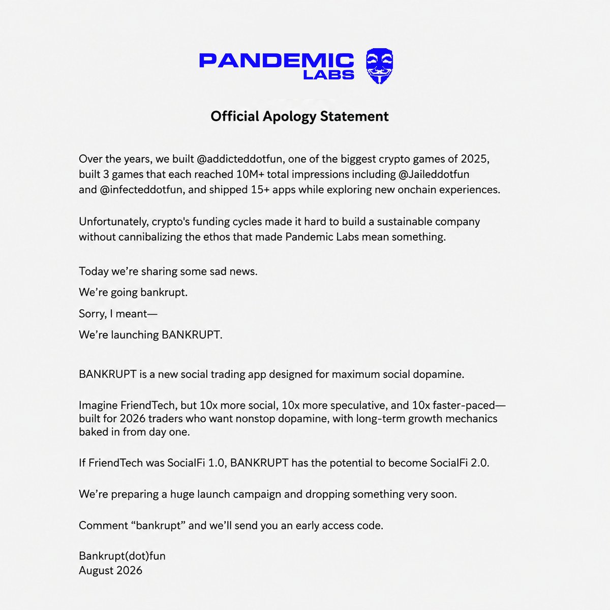 pandemic_org's tweet photo. After 5+ years, we're going bankrupt.

Over the years, we:
- Built @addicteddotfun one of the biggest crypto games of 2025
- Built 3 games each reached 10M+ total impressions including @Jaileddotfun @infecteddotfun
- Shipped 15+ apps and explored new onchain experience

Unfortunately, crypto's funding cycles made it hard to build a sustainable company without cannibalizing the ethos that made Pandemic Labs mean something.

Today we’re sharing some sad news.

We’re going bankrupt.

Sorry i meant

We’re launching BANKRUPT

BANKRUPT is a new social trading app designed for maximum social dopamine.

Imagine friend tech but:

- 10x more social
- 10x more speculative
- 10x faster paced

built for 2026 traders who want nonstop dopamine.

with long-term growth mechanics baked in from day one.

If friend tech was SocialFi 1.0

BANKRUPT has the potential to become SocialFi 2.0

We're preparing a huge launch campaign and dropping something very soon.

Comment “bankrupt” and we’ll send you an early access code.

Bankrupt(dot)fun

August 2026