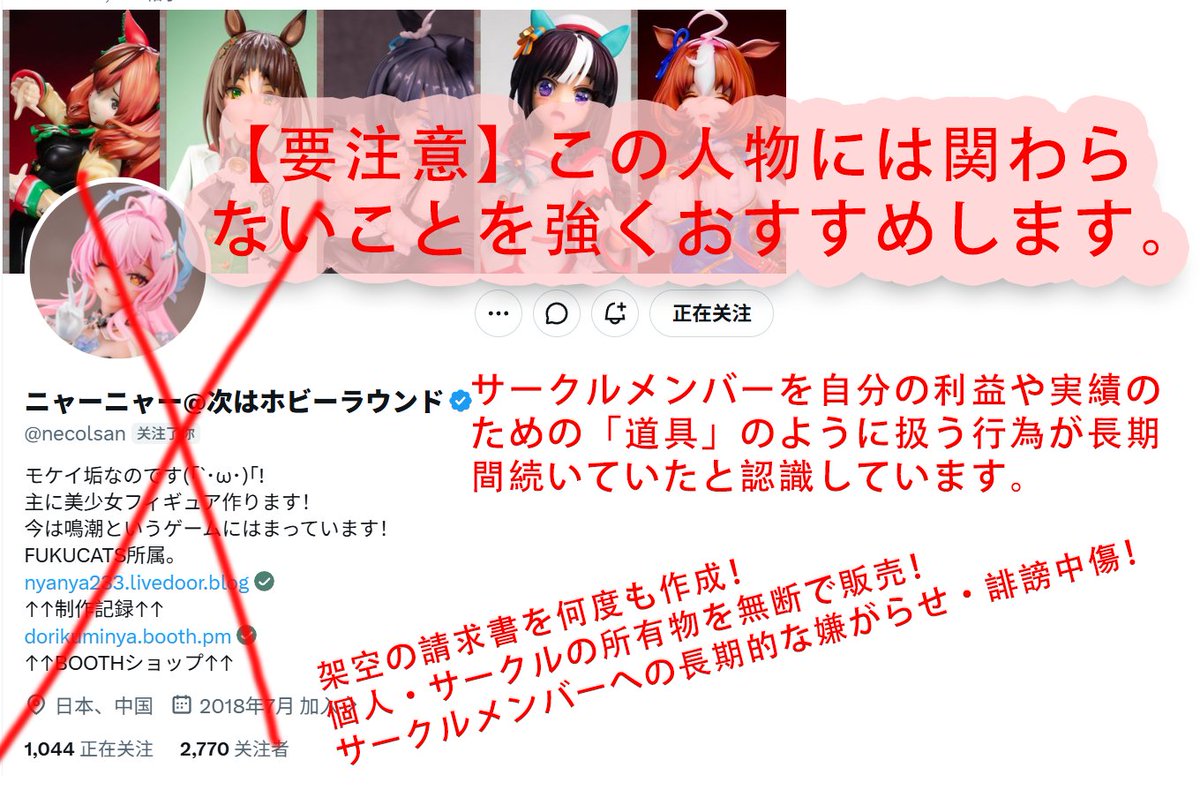 gouAlice's tweet photo. 【注意喚起／サークル内の問題について】

この人物（ニャーニャー @necolsan）について、今後サークル活動・模型制作・塗装などで関わる方は、十分にご注意ください。
サークル内での金銭・権利・アカウント管理・対外活動などについて、看過できない問題が何度も発生しています。
私としては、サークルメンバーを自分の利益や実績のための「道具」のように扱う行為が長期間続いていたと認識しています。
以下、サークル内の公事に関して確認している問題を記録として公開します。

①【サークルの分配・会計について】
サークル内の精算で架空の明細を何度も作成し、私や他のメンバーを事実と異なる内容で騙していました。

②【愛弥絲の塗装をめぐる問題】
すでに別の塗装師と正式にスケジュールを確定していたにもかかわらず、（xxxx）氏が愛弥絲の塗装を担当することを要求。、WFのスペースを取り消すことを持ち出して圧力をかけ、色見本の塗装担当者としての立場を要求する行為がありました。

③【サークル公式Xアカウントの私的利用】
サークルの公式Xアカウントを無断で利用し、自身が関係する別サークルの宣伝を行っていました。

さらに、そのリンクを本サークルのXアカウントに掲載し、本サークルの名前・実績を利用して自身の活動へ誘導する行為もありました。

④【無断での対外活動】
サークル内で事前の相談・合意を取ることなく、サークルを代表する形で他者との合作・活動を進めていました。
サークルとしての正式な意思確認を行わず、個人の判断で話を進める行為です。

⑤【藤田琴音の塗装費について】
すでに塗装費の精算を完了していた藤田琴音について、約半年後になって突然、塗装費を65％追加するという請求がありました。
一度精算が完了している案件について、後から大幅に金額を変更するという対応でした。

⑥【模型パーツ・サークル財産について】
この人物は、私のフィギュアの予備パーツを無断で販売していました。
さらに、そのパーツを取り戻すために、私自身が自分のフィギュアの未塗装パーツ（白パーツ）をお金を払って買い戻すよう要求されました。
自分の作品のパーツを勝手に販売されたうえ、取り戻すために本人である私がお金を払わなければならないという、到底納得できない対応でした。

また、WFで正式に版権許諾を得ていない藤田琴音のサークル所有物を、事前の了承なく第三者へ譲渡する行為もありました。

⑦【サークル業務の連絡について】
サークルの重要な業務連絡について、既読のまま意図的に返信しないことが何度もありました。

さらに、自らサークルのグループチャットをミュート・非表示にするなど、サークル業務上必要な連絡を受け取らない状態にしていました。

⑧【作業費・会計計算について】
サークルメンバーに対して作業時間を基準とした費用計算を行っていましたが、実際には計算ミスが複数回発生。

その際、自身の計算ミスにもかかわらず相手側に問題があるかのような対応をし、最終的に確認したところ本人側の計算間違いだった、ということもありました。
以上、サークル活動に関わるものだけでも、これだけの問題があります。
これは単なる「性格が合わない」「人間関係のトラブル」という話ではありません。
金銭、サークル財産、公式アカウント、版権、対外活動など、サークル運営そのものに関わる問題です。

同じような被害やトラブルを繰り返さないためにも、今後（ニャーニャー @necolsan）氏とサークル活動・共同制作・塗装依頼などで関わる方には、十分に注意していただきたいです。
必要に応じて、各項目について確認できる資料・記録も整理しています。
今後、同様のトラブルに巻き込まれる方が出ないことを願っています。